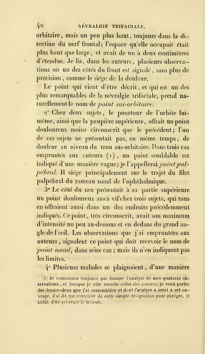 orbitaire, mais un peu plus haut, toujours dans la di- rection du nerf frontal; l'espace qu'elle occupait était plus haut que large, et avait de un à deux centimètres d'étendue. Je hs, dans les auteurs, plusieurs observa- tions où un des côtés du front est signalé, sans plus de précision , comme le siège de la douleur. Le point qui vient d'être décrit, et qui est un des plus remarquables de la névralgie trifaciale, prend na- turellement le nom'de point sus-orhitaire. 2 Chez deux sujets, le pourtour de l'orbite lui- même, ainsi que la paupière supérieure, offrait un point douloureux moins circonscrit que le précédent ; l'un de ces sujets ne présentait pas, en môme temps, de douleur au niveau du trou sus-orbitaire. Dans trois cas empruntés aux auteurs (i) , un point semblable est indiqué d'une manière vague; je l'appellerai/;o//ï^/>â;/- pébral. 11 siège principalement sur le trajet du filet palpébral du rameau nasal de l'ophthalmique. 3° Le côté du nez présentait à sa partie supérieure un point douloureux assez vif chez trois sujets, qui tous en offraient aussi dans un des endroits précédemment indiqués. Ce point, très circonscrit, avait son maximum d'intensité un peu au-dessous et en dedans du grand an- gle de l'œil. Les observations que j'ai empruntées aux auteurs , signalent ce point qui doit recevoir le nom de point nasal, dans seize cas ; mais ils n'en indiquent pas les limites. 4° Plusieurs malades se plaignaient, d'une manière (1) Je commence toujours par donner l'analyse de mes quatorze ob- servations , el lorsque je cite ensuite celles des ailleurs, je veux parler des trenle-deux que j'ai rassemblées et dont l'analyse a servi à cet ou- vrage. J'ai dû me conlen'.er de felte simple fié^ignalion pour abréger. Il suffit d'en prévenir le lecteur.