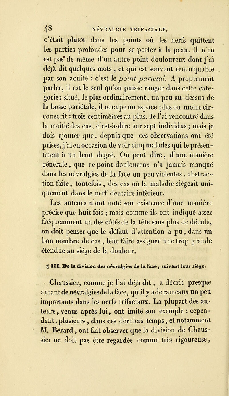 c'était plutôt dans les points où les nerfs quittent les parties profondes pour se porter à la peau. Il n'en est pas*de même d'un autre point douloureux dont j'ai déjà dit quelques mots , et qui est souvent remarquable par son acuité : c'est le point pariétal. A proprement parler, il est le seul qu'on puisse ranger dans cette caté- gorie; situé, le plus ordinairement, un peu au-dessus de la bosse pariétale, il occupe un espace plus ou moins cir- conscrit : trois centimètres au plus. Je l'ai rencontré dans la moitié des cas, c'est-à'dire sur sept individus ; mais je dois ajouter que, depuis que ces observations ont été prises, j'ai eu occasion de voir cinq malades qui le présen- taient à un baut degré. On peut dire, d'une manière générale, que ce point douloureux n'a jamais manqué dans les névralgies de la face un peu violentes, abstrac- tion faite, toutefois , des cas où la maladie siégeait uni- quement dans le nerf dentaire inférieur. Les auteurs n'ont noté son existence d'une manière précise que buit fois ; mais comme ils ont indiqué assez fréquemment un des côtés de la tête sans plus de détails, on doit penser que le défaut d'attention a pu, dans un bon nombre de cas , leur faire assigner une trop grande étendue au siège de la douleur. § XII. l>e la division des névralgies de la face, suivant leur siège. Chaussier, comme je l'ai déjà dit, a décrit presque autant de névralgiesde la face, qu'il y a de rameaux un peu importants dans les nerfs trifaciaux. La plupart des au- teurs, venus après lui, ont imité son exemple : cepen- dant, plusieurs , dans ces derniers temps, et notamment M. Bérard, ont fait observer que la division de Chaus- sier ne doit pas être regardée comme très rigoureuse,