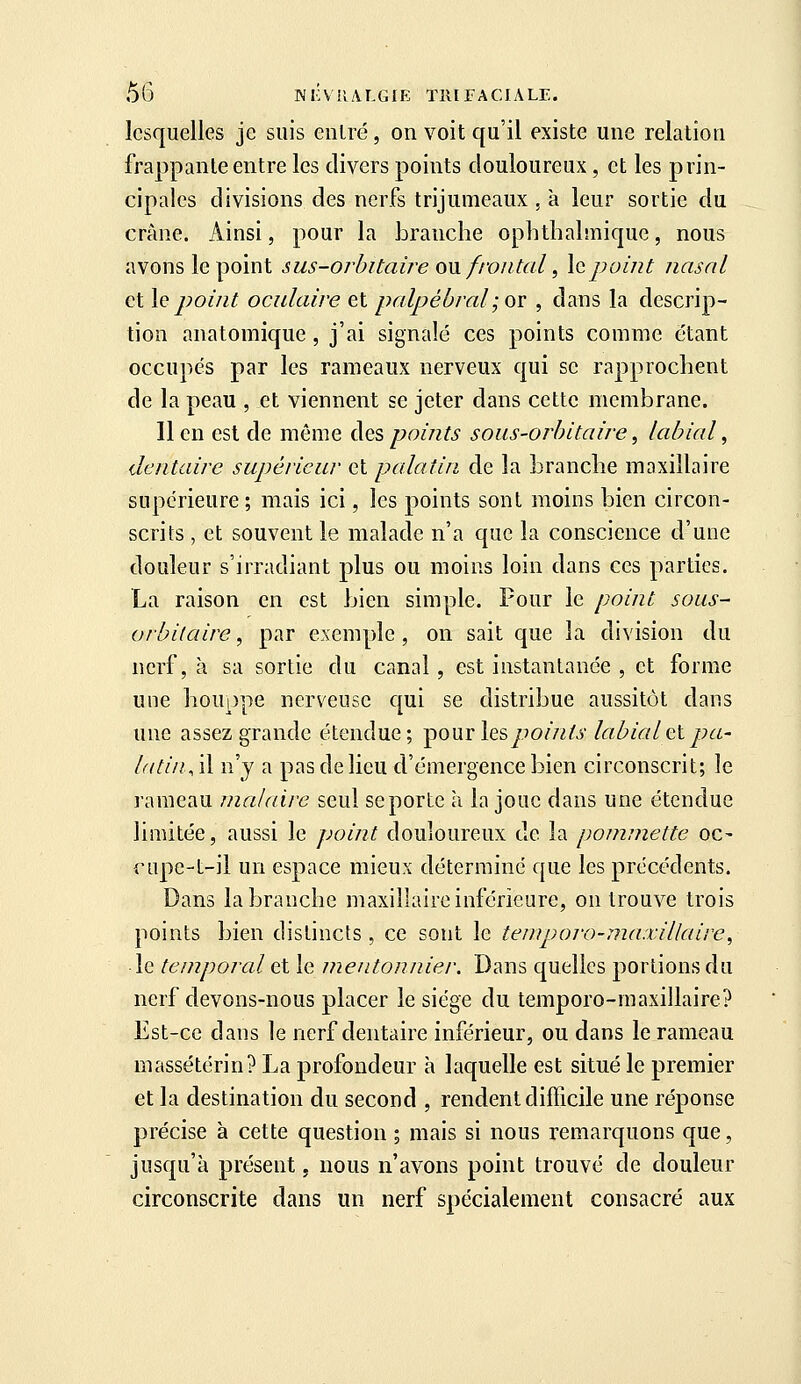 lesquelles je suis entré, on voit qu'il existe une relation frappante entre les divers points douloureux, et les prin- cipales divisions des nerfs trijumeaux , à leur sortie du crâne. Ainsi, pour la branche ophthalmique, nous avons le point sus-orbitaire on frontal, la point nasal et h point oculaire et palpéùral; or , dans la descrip- tion anatomique , j'ai signalé ces points comme étant occupés par les rameaux nerveux qui se rapprochent de la peau , et viennent se jeter dans cette membrane. lien est de môme àespoi/its sous-orhitai/-e, labial, dentaire supérieur et palatin de la branche maxillaire supérieure ; mais ici, les points sont moins bien circon- scrits , et souvent le malade n'a que la conscience d'une douleur s'irradiant plus ou moins loin dans ces parties. La raison en est bien simple. Four le point sous- orhitaire, par exemple , on sait que la division du nerf, à sa sortie du canal , est instantanée , et forme une houppe nerveuse qui se distribue aussitôt dans une assez grande étendue; -pour les points labial et pa- latin, il n'j a pas de lieu d'émergence bien circonscrit; le rameau jnalaire seul se porte à la joue dans une étendue limitée, aussi le point douloureux de la pommette oc- ciipc-t-il un espace mieux déterminé que les précédents. Dans la branche maxillaire inférieure, on trouve trois points bien distincts , ce sont le tenïporo-maxillaire^ le temporal et le mentonnier. Dans quelles portions du nerf devons-nous placer le siège du temporo-inaxillaire? Est-ce dans le nerf dentaire inférieur, ou dans le rameau massétérin? La profondeur à laquelle est situé le premier et la destination du second , rendent difficile une réponse précise à cette question ; mais si nous remarquons que, jusqu'à présent, nous n'avons point trouvé de douleur circonscrite dans un nerf spécialement consacré aux