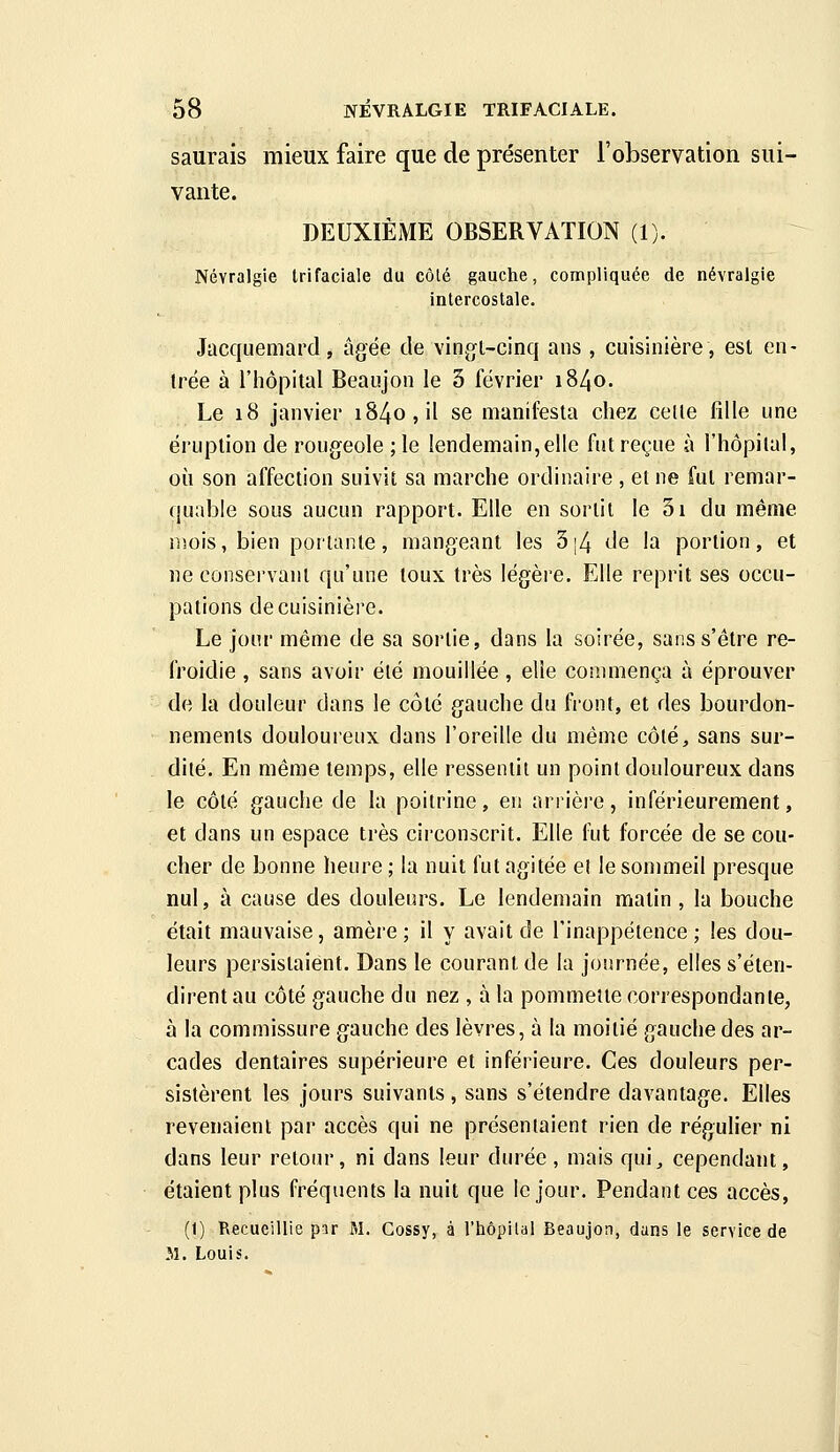 saurais mieux faire que de présenter l'observation sui- vante. DEUXIÈME OBSERVATION (1). Névralgie trifaciale du côlé gauche, compliquée de névralgie intercostale. Jacquemard, âgée de vingl-cinq ans , cuisinière, est en- trée à l'hôpital Beaiijon le 3 février i84o. Le i8 janvier i84o,il se manifesta chez celle fille une éruption de rougeole ;le lendemain,elle fut reçue à l'hôpilal, où son affection suivit sa marche ordinaire , et ne fut remar- quable sous aucun rapport. Elle en sortit le 5i du même niois, bien portante, mangeant les 5|4 de la portion, et ne conservant qu'une toux très légère. Elle reprit ses occu- pations decuisinièi'e. Le jour même de sa sortie, dans la soirée, sans s'être re- froidie , sans avoir été mouillée , elle commença à éprouver de la douleur dans le côté gauche du front, et des bourdon- nements douloureux dans l'oreille du même côlé, sans sur- dité. En même temps, elle ressentit un point douloureux dans le côté gauche de la poitrine, en arrière, inférieurement, et dans un espace très circonscrit. Elle fut forcée de se cou- cher de bonne heure ; la nuit fut agitée et le sommeil presque nul, à cause des douleurs. Le lendemain matin , la bouche était mauvaise, amère ; il y avait de l'inappétence ; les dou- leurs persistaient. Dans le courant de la journée, elles s'éten- dirent au côté gauche du nez , à la pommette correspondante, à la commissure gauche des lèvres, à la moitié gauche des ar- cades dentaires supérieure et inférieure. Ces douleurs per- sistèrent les jours suivants, sans s'étendre davantage. Elles revenaient par accès qui ne présentaient rien de régulier ni dans leur retour, ni dans leur durée, mais qui, cependant, étaient plus fréquents la nuit que le jour. Pendant ces accès, (1) Recueillie par M. Gossy, à l'hôpital Beaujon, dans le service de 51. Louis.