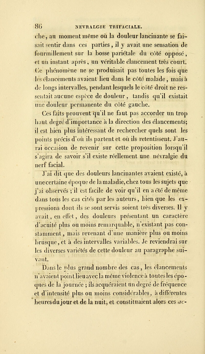 che, au moment même où la douleur lancinante se fai- sait sentir clans ces parties , il j avait une sensation de foiirinillement sur la bosse pariétale du côté opposé, cl un instant après, un véritable élancement très court. (le phénomène ne se produisait pas toutes les fois que les élancements avaient lieu dans le côté malade, mais à de longs intervalles, pendant lesquels le côté droit ne res- sentait aucune espèce de douleur , tandis qu'il existait une douleur permanente du côté gauche. Ces faits prouvent qu'il ne faut pas accorder un trop haut degré d'importance à la direction des élancements; il est bien plus intéressant de rechercher quels sont les points précis d'où ils partent et où ils retentissent. J'au- rai occasion de revenir sur cette proposition lorsqu'il s'agira de savoir s'il existe réellement une névralgie du nerf facial. J'ai dit que des douleurs lancinantes avaient existé, à une certaine époque de la maladie, chez tous les sujets que j'ai observés ; il est facile de voir qu'il en aétédemême dans tous les cas cités parles auteurs, bien que les ex- pressions dont ils se sont servis soient très diverses. 11 y avait, en effet, des douleurs présentant un caractère d'acuité plus ou moins remarquable, n'existant pas con- stamment, mais revenant d'une manière plus ou moins brusque, et à des intervalles variables. Je reviendrai sur les diverses variétés de cette douleur au paragraphe sui- vant. Dans le plus grand nombre des cas, les élancements n'avaient point lieu avec la même violence à toutes les épo- ques de la journée ; ils acquéraient un degré de fréquence et d'intensité plus ou moins considérables ;, à différentes heuresdujour et de la nuit, et constituaient alors ces c/c-