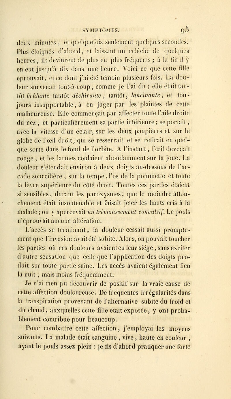 doux minnlos , ot fjneUjuefois seulemenl quelques secondes. Plus ëloi.jjnés d'aboid, el laisStint un reiâclio de quelques heures, ils devinrenl de plus en plus fréquenis ; à la fin il y en eut jusqu'à dix dans une heure. Yoici ce que celle fille éprouvait, et ce dont j'ai été témoin plusieurs ibis. La dou- leur survenait toul-à-coup, comme je l'ai dii ; elle était tan- tôt èni/an/e tantôt déchirante^ tantôt, lancinante, et tou- jours insupportable, à en juger par les plaintes de celle malheureuse. Elle commençait par affecter toute l'aile droite du nez , et particulièrement sa partie inférieure ; se portait, avec la vitesse d'un éclair, sur les deux paupières et sur le globe de l'oeil droit, qui se resserrait et se retirait en quel- que sorte dans le fond de l'orbite. A l'instanl, l'œil devenait rouge , et les larmes coulaient abondamment sur la joue. La douleur s'étendait environ à deux doigts au-dessous de l'ar- cade sourcilière , sur la tempe jl'os de la pommette et toute la lèvre supérieure du côté droit. Toutes ces parties étaient si sensibles, durant les paroxysmes, que le moindre attou- chement était insoutenable et faisait jeler les hauts cris à la malade; on y apercevait iin trémoussement convulsif. Le pouls n'éprouvait aucune altération. L'accès se terminant, la douleur cessait aussi prompte- ment que l'invasion avaitété subite. Alors, on pouvait toucher les parties ofi ces douleurs avaient eu leur siège, sans exciter d'autre sensation que celle que l'application des doigts pro- duit sur toute partie saine. Les accès avaient également lieu la nuit , mais moins fréquemment. Je n'ai rien pu découvrir de positif sur la vraie cause de cette affection douloureuse. De fréquentes irrégularités dans la transpiration provenant de l'aliernaiive subite du froid et du chaud, auxquelles celte fille était exposée, y ont proba- blement contribué pour beaucoup. Pour combattre cette affection, j'employai les moyens suivants. La malade était sanguine , vive, haute en couleur , ayant le pouls assez plein : je fis d'abord pratiquer une forte