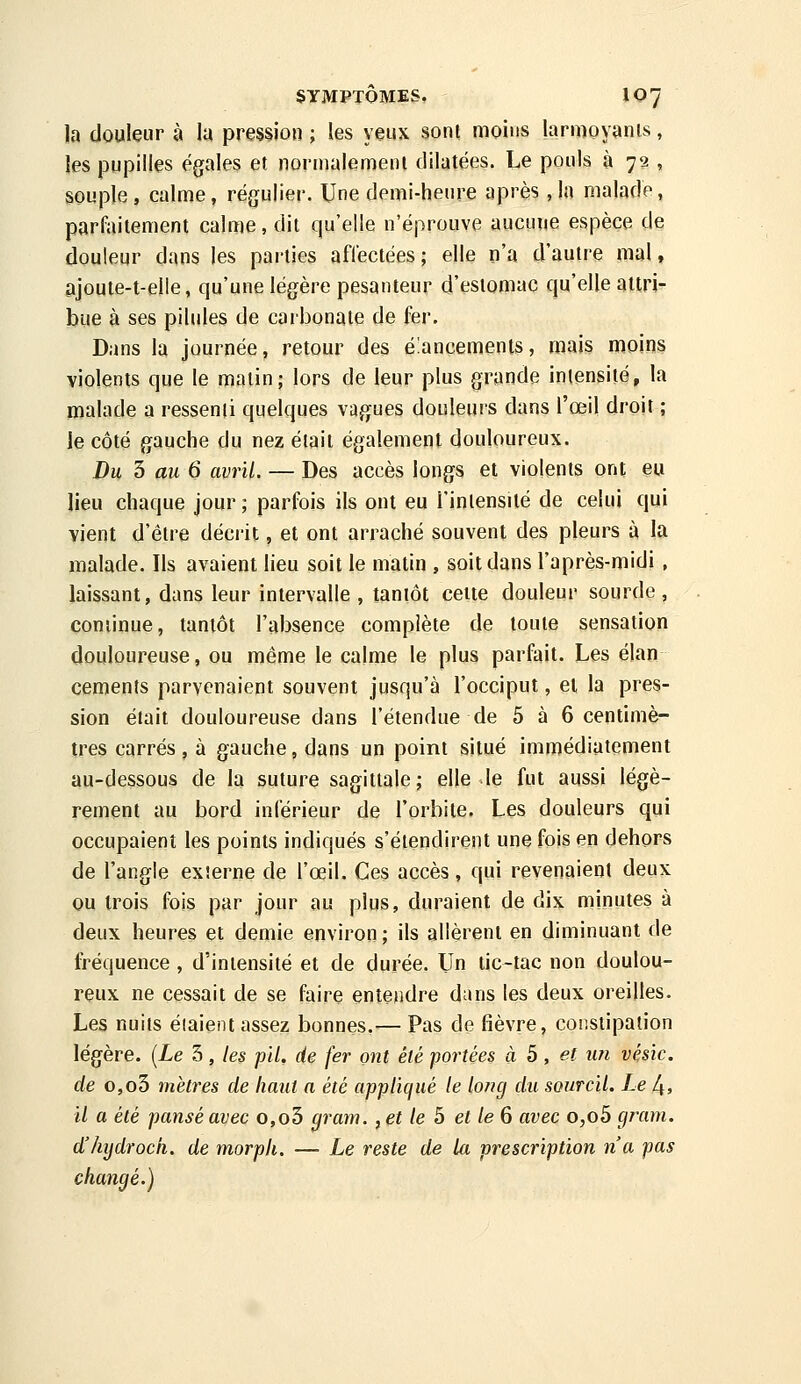 la douleur à la pression ; les yeux sont moins larmoyanis, ies pupilles égales et normalemeni dilatées. Le pouls à 72 , souple, calme, régulier. Une demi-heure après ,ln malade, parfaitement calme, dit qu'elle n'éprouve aucune espèce de douleur dans les parties affectées; elle n'a d'autre mal, ajouie-t-elle, qu'une légère pesanteur d'estomac qu'elle attri- bue à ses pilules de carbonate de fer. Dans la journée, retour des élancements, mais moins violents que le matin; lors de leur plus grande intensité, la malade a ressenti quelques vagues douleurs dans l'œil droit ; ie côté gauche du nez était également douloureux. Du 3 au 6 avril. — Des accès longs et violents ont eu lieu chaque jour; parfois ils ont eu l'intensité de celui qui vient d'être décrit, et ont arraché souvent des pleurs à la malade. Ils avaient lieu soit le matin , soit dans l'après-midi , laissant, dans leur intervalle , tantôt cette douleur sourde , continue, tantôt l'absence complète de toute sensation douloureuse, ou même le calme le plus parfait. Les élan céments parvenaient souvent jusqu'à l'occiput, et la pres- sion était douloureuse dans l'étendue de 5 à 6 centimè- tres carrés, à gauche, dans un point situé immédiatement au-dessous de la suture sagittale; elle le fut aussi légè- rement au bord inférieur de l'orbite. Les douleurs qui occupaient les points indiqués s'étendirent une fois en dehors de l'angle externe de l'œil. Ces accès, qui revenaient deux ou trois fois par jour au plus, duraient de dix minutes à deux heures et demie environ; ils allèrent en diminuant de fi^équence , d'intensité et de durée. Un tic-tac non doulou- reux ne cessait de se faire entendre dans les deux oreilles. Les nuits étaient assez bonnes.— Pas de fièvre, constipation légère. [Le 3, les pli, de fer ont été portées à b, et im vésic. de o,o3 mètres de haut a été appliqué le loncj du sourcil. Le 4» il a été pansé avec o,o3 gram., et le 5 et le 6 avec o,o5 gram. d'hydroch. de morph. — Le reste de Ui prescription n'a pas changé.)