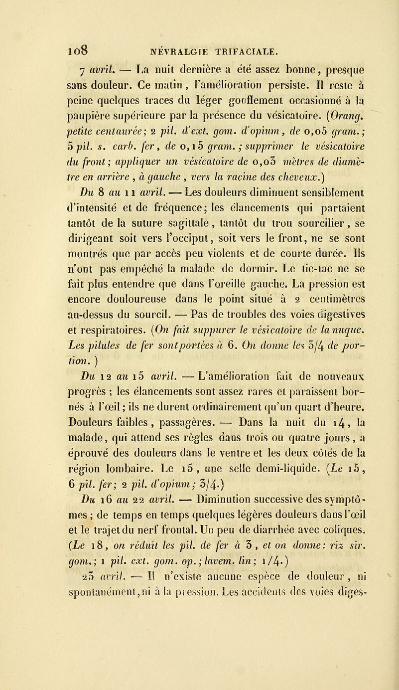 7 avril. — La nuit dernière a été assez bonne, presque sans douleur. Ce matin, l'amélioration persiste. Il reste à peine quelques traces du léger gonflement occasionné à la paupière supérieure par la présence du vésicatoire. {Orancj. petite centaurée; 2 pil. d'ext. gom. d'opium, de o,o5 cjram.; b pil. s. carb. fer, de 0,15 gram. ; supprimer le vésicatoire du front; appliquer un vésicatoire de o,o5 guêtres de diamè- tre en arrière , à gauche , vers la racine des cheveux.) Du 8 au 11 avril. — Les douleurs diminuent sensiblement d'intensité et de fréquence; les élancements qui partaient tantôt de la suture sagittale, tantôt du trou sourciller, se dirigeant soit vers l'occiput, soit vers le front, ne se sont montrés que par accès peu violents et de courte durée. Ils n'ont pas empêché la malade de dormir. Le tic-tac ne se fait plus entendre que dans l'oreille gauche. La pression est encore douloureuse dans le point situé à 2 centimètres au-dessus du sourcil. — Pas de tioubles des voies digestives et respiratoires. {On fait suppurer le vésicatoire de lanuque. Les pilules de fer sont portées à 6. On donne la 'bl!\ de por- tion. ) Du 12 au i5 avril. —L'amélioration fait de nouveaux progrès ; les élancements sont assez rares et paraissent bor- nés à l'œil; ils ne durent ordinairement qu'un quart d'heure. Douleurs foibles, passagères.— Dans la nuit du i4, la malade, qui attend ses règles dans trois ou quatre jours, a éprouvé des douleurs dans le ventre et les deux côtés de la région lombaire. Le i5, une selle demi-liquide. {Le i5, 6 pil. fer; 2 pil. d'opium; 5/4-) Du 16 au 22 avril. — Diminution successive des symptô- mes ; de temps en temps quelques légères douleurs dans l'œil et le trajet du nerf frontal. Un peu de diarrhée avec coliques. {Le 18, o/z réduit les pil. de fer à 3 , ef on donne : riz sir. gom,; 1 pil. ext. gom. op.;lavem. lin; \/l\.) 'ih avril. — Il n'existe aucune espèce de douleur , ni spontanément,ni à la pression. Les accidents des voies diges-