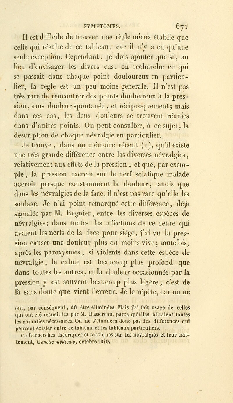 Il est difficile de trouver une règle mieux établie que celle qui résulte de ce tableau, car il n'y a eu qu'une seule exception. Cependant, je dois ajouter que si, au lieu d'envisager les divers cas, on recherclie ce qui se passait dans chaque point douloureux en particu- lier, la règle est un peu moins générale. 11 n'est pas très rare de rencontrer des points douloureux à la pres- sion, sans douleur spontanée , et réciproquement; mais dans ces cas, les deux douleurs se trouvent réunies dans d'autres points. On peut consulter, à ce sujet, la description de chaque névralgie en particulier. Je trouve, dans un mémoire récent (1), qu'il existe une très grande différence entre les diverses névralgies, relativement aux effets de la pression , et que, par exem- ple , la pression exercée sur le nerf sciatique malade accroît presque constamment la douleur, tandis que dans les névralgies de la face, il n'est pas rare qu'elle les soulage. Je n'ai point remarqué cette différence, déjà signalée par M. Régnier, entre les diverses espèces de névralgies; dans toutes les affections de ce genre qui avaient les nerfs de la face pour siège, j'ai vu la pres- sion causer une douleur plus ou moins vive ; toutefois, après les paroxysmes, si violents dans cette espèce de névralgie, le calme est beaucoup plus profond que dans toutes les autres, et la douleur occasionnée par la pression 3^^ est souvent beaucoup plus légère ; c'est de là sans doute que vient l'erreur. Je le répète, car on ne ont, par conséquent, dû être éliminées. Mais j'ai fait usage de celles qui ont été recueillies par M. Bassereau, parce qu'elles offraient loutes les garanties nécessaires. On ne s'étonnera donc pas des différences qui peuvent exister entre ce tableau et les tableaux particuliers. (1) Recherches théoriques et pratiques sur les névralgies et leur trai- tement, Gazette médicale, octobre 1840.