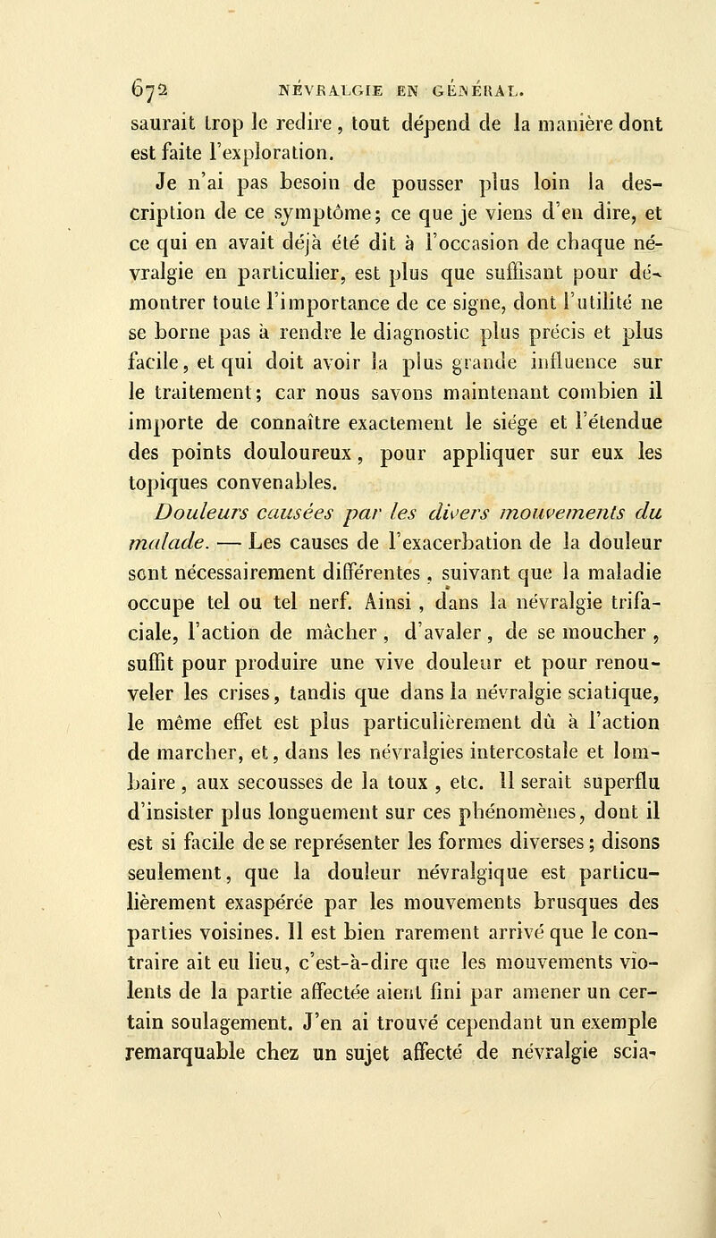 saurait Lrop le redire, tout dépend de la manière dont est faite l'exploration. Je n'ai pas besoin de pousser plus loin la des- cription de ce symptôme; ce que je viens d'en dire, et ce qui en avait déjà été dit à l'occasion de chaque né- vralgie en particulier, est plus que suffisant pour dé- montrer toute l'importance de ce signe, dont l'utilité ne se borne pas à rendre le diagnostic plus précis et plus facile, et qui doit avoir la plus grande influence sur le traitement; car nous savons maintenant combien il importe de connaître exactement le siège et l'étendue des points douloureux, pour appliquer sur eux les topiques convenables. Douleurs causées par les divers mouvements du malade. — Les causes de l'exacerbation de la douleur sent nécessairement différentes , suivant que la maladie occupe tel ou tel nerf. Ainsi, dans la névralgie trifa- ciale, l'action de mâcher , d'avaler , de se moucher , suffit pour produire une vive douleur et pour renou- veler les crises, tandis que dans la névralgie sciatique, le même effet est plus particulièrement dû à l'action de marcher, et, dans les névralgies intercostale et lom- baire , aux secousses de la toux , etc. 11 serait superflu d'insister plus longuement sur ces phénomènes, dont il est si facile de se représenter les formes diverses ; disons seulement, que la douleur névralgique est particu- lièrement exaspérée par les mouvements brusques des parties voisines. Il est bien rarement arrivé que le con- traire ait eu heu, c'est-à-dire que les mouvements vio- lents de la partie affectée aient fini par amener un cer- tain soulagement. J'en ai trouvé cependant un exemple remarquable chez un sujet affecté de névralgie scia^