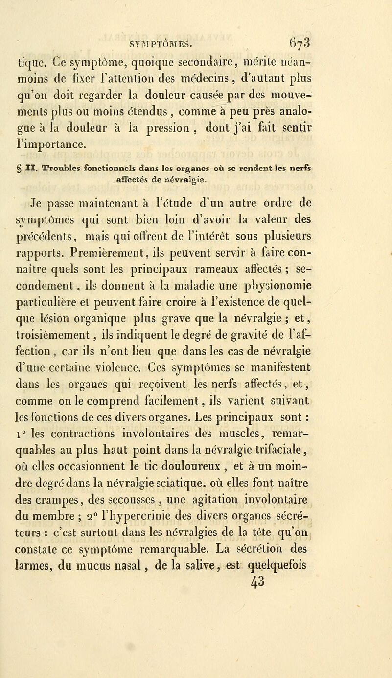 tique. Ce sjniplôme, quoique secondaire, mérite néan- moins de fixer l'attention des médecins, d'autant plus qu'on doit regarder la douleur causée par des mouve- ments plus ou moins étendus , comme à peu près analo- gue à la douleur à la pression , dont j'ai fait sentir l'importance. § II. Troubles fonctionnels dans les organes où se rendent les nerfs affectés de névralgie. Je passe maintenant à l'étude d'un autre ordre de symptômes qui sont bien loin d'avoir la valeur des précédents, mais qui offrent de l'intérêt sous plusieurs rapports. Premièrement, ils peuvent servir à faire con- naître quels sont les principaux rameaux affectés ; se- condement , ils donnent à la maladie une physionomie particulière et peuvent faire croire à l'existence de quel- que lésion organique plus grave que la névralgie ; et, troisièmement, ils indiquent le degré de gravité de l'af- fection , car ils n'ont lieu que dans les cas de névralgie d'une certaine violence. Ces symptômes se manifestent dans les organes qui reçoivent les nerfs affectés, et, comme on le comprend facilement, ils varient suivant les fonctions de ces divers organes. Les principaux sont : 1° les contractions involontaires des muscles, remar- quables au plus haut point dans la névralgie trifaciale, où elles occasionnent le tic douloureux , et à un moin- dre degré dans la névralgie sciatique. où elles font naître des crampes, des secousses , une agitation involontaire du membre ; 2° l'hypercrinie des divers organes sécré- teurs : c'est surtout dans les névralgies de la tète qu'on constate ce symptôme remarquable. La sécrétion des larmes, du mucus nasal, de la salive, est quelquefois 43