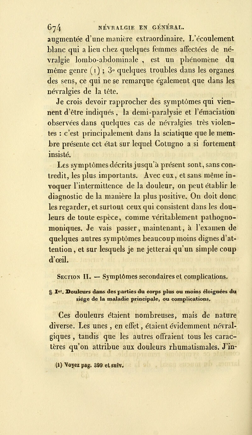 augmentée d'une manière extraordinaire. L'écoulement blanc qui a lieu chez quelques femmes affectées de né- vralgie lombo-aÎDdorainale , est un phénomène du même genre ( 1 ) ; 3 quelques troubles dans les organes des sens, ce qui ne se remarque également que dans les névralgies de la tête. Je crois devoir rapprocher des symptômes qui vien- nent d'être indiqués , la demi-paralysie et l'émaciation observées dans quelques cas de névralgies très violen- tes : c'est principalement dans la sciatique que le mem- bre présente cet état sur lequel Cotugno a si fortement insisté. Les symptômes décrits jusqu'à présent sont, sans con- tredit, les plus importants. Avec eux, et sans même in- voquer l'intermittence de la douleur, on peut établir le diagnostic de la manière la plus positive. On doit donc les regarder, et surtout ceux qui consistent dans les dou- leurs de toute espèce, comme véritablement pathogno- raioniques. Je vais passer, maintenant, à l'examen de quelques autres symptômes beaucoup moins dignes d'at- tention , et sur lesquels je ne jetterai qu'un simple coup d'oeil. Section II. — Symptômes secondaires et complications. g Z*^. Douleurs dans des parties du corps plus ou moins éloignées du siège de la maladie principale, ou complications. Ces douleurs étaient nombreuses, mais de nature diverse. Les unes , en effet, étaient évidemment névral- giques , tandis que les autres offraient tous les carac- tères qu'on attribue aux douleurs rhumatismales. J'in- (1) Voyez pag. 399 etsuiv.