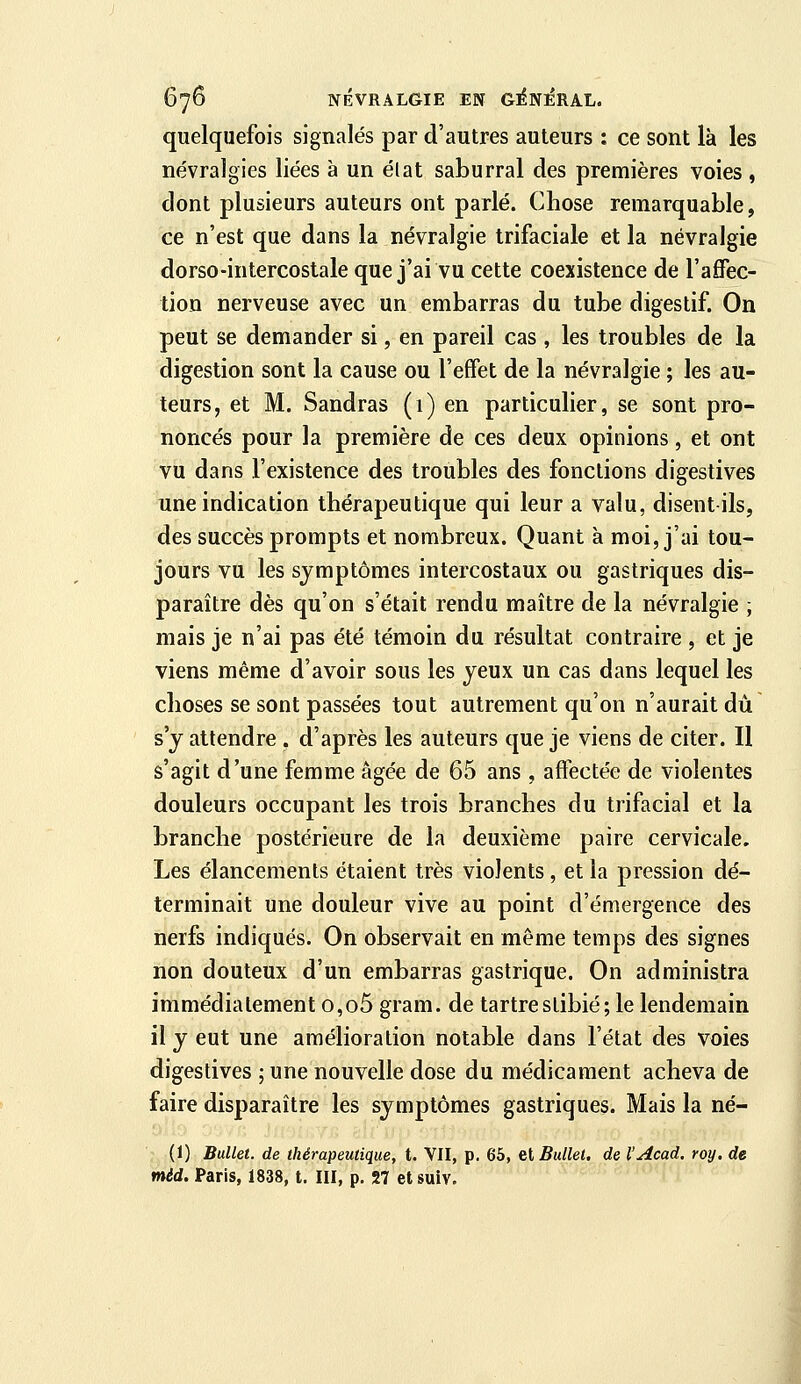 quelquefois signalés par d'autres auteurs : ce sont là les névralgies liées a un élat saburral des premières voies, dont plusieurs auteurs ont parlé. Chose remarquable, ce n'est que dans la névralgie trifaciale et la névralgie dorso-intercostale que j'ai vu cette coexistence de l'affec- tion nerveuse avec un embarras du tube digestif. On peut se demander si, en pareil cas, les troubles de la digestion sont la cause ou l'effet de la névralgie ; les au- teurs, et M. Sandras (1) en particulier, se sont pro- noncés pour la première de ces deux opinions, et ont vu dans l'existence des troubles des fonctions digestives une indication thérapeutique qui leur a valu, disent ils, des succès prompts et nombreux. Quant à moi, j'ai tou- jours vu les symptômes intercostaux ou gastriques dis- paraître dès qu'on s'était rendu maître de la névralgie ; mais je n'ai pas été témoin du résultat contraire , et je viens même d'avoir sous les yeux un cas dans lequel les choses se sont passées tout autrement qu'on n'aurait dû s'y attendre , d'après les auteurs que je viens de citer. Il s'agit d'une femme âgée de 65 ans , affectée de violentes douleurs occupant les trois branches du trifacial et la branche postérieure de la deuxième paire cervicale. Les élancements étaient très violents, et la pression dé- terminait une douleur vive au point d'émergence des nerfs indiqués. On observait en même temps des signes non douteux d'un embarras gastrique. On administra immédiatement o,o5 gram. de tartrestibié; le lendemain il y eut une amélioration notable dans l'état des voies digestives ; une nouvelle dose du médicament acheva de faire disparaître les symptômes gastriques. Mais la né- (1) Bullet. de thérapeutique, t. Vil, p. 66, eiBullet, de l'Acad. roy. de méd. Paris, 1838, t. III, p. 27 et suiv.