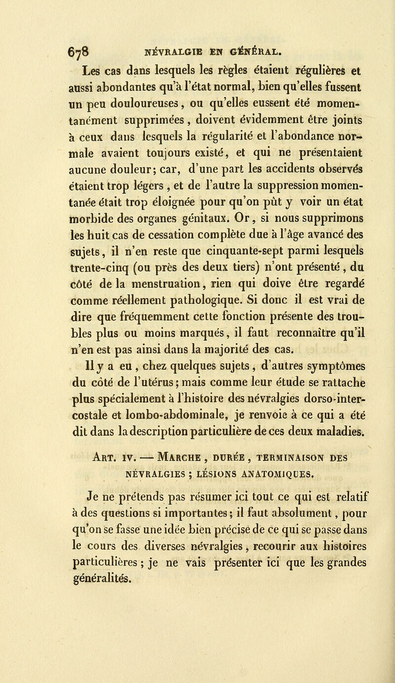 Les cas dans lesquels les règles étaient régulières et aussi abondantes qu'à l'état normal, bien qu'elles fussent un peu douloureuses, ou qu'elles eussent été momen- tanément supprimées , doivent évidemment être joints à ceux dans lesquels la régularité et l'abondance nor- male avaient toujours existé, et qui ne présentaient aucune douleur; car, d'une part les accidents observés étaient trop légers , et de l'autre la suppression momen- tanée était trop éloignée pour qu'on put y voir un état morbide des organes génitaux. Or, si nous supprimons les huit cas de cessation complète due à l'âge avancé des sujets, il n'en reste que cinquante-sept parmi lesquels trente-cinq (ou près des deux tiers) n'ont présenté , du côté de la menstruation, rien qui doive être regardé comme réellement pathologique. Si donc il est vrai de dire que fréquemment cette fonction présente des trou- bles plus ou moins marqués, il faut reconnaître qu'il n'en est pas ainsi dans la majorité des cas. Uy a eu , chez quelques sujets, d'autres symptômes du côté de l'utérus ; mais comme leur étude se rattache plus spécialement à l'histoire des névralgies dorso-inter- costale et lombo-abdominale, je renvoie à ce qui a été dit dans la description particulière de ces deux maladies. Art. IV. — Marche , durée , terminaison des NÉVRALGIES ; LESIONS ANATOMIQDES. Je ne prétends pas résumer ici tout ce qui est relatif à des questions si importantes ; il faut absolument, pour qu'on se fasse une idée bien précise de ce qui se passe dans le cours des diverses névralgies, recourir aux histoires particulières ; je ne vais présenter ici que les grandes généralités.