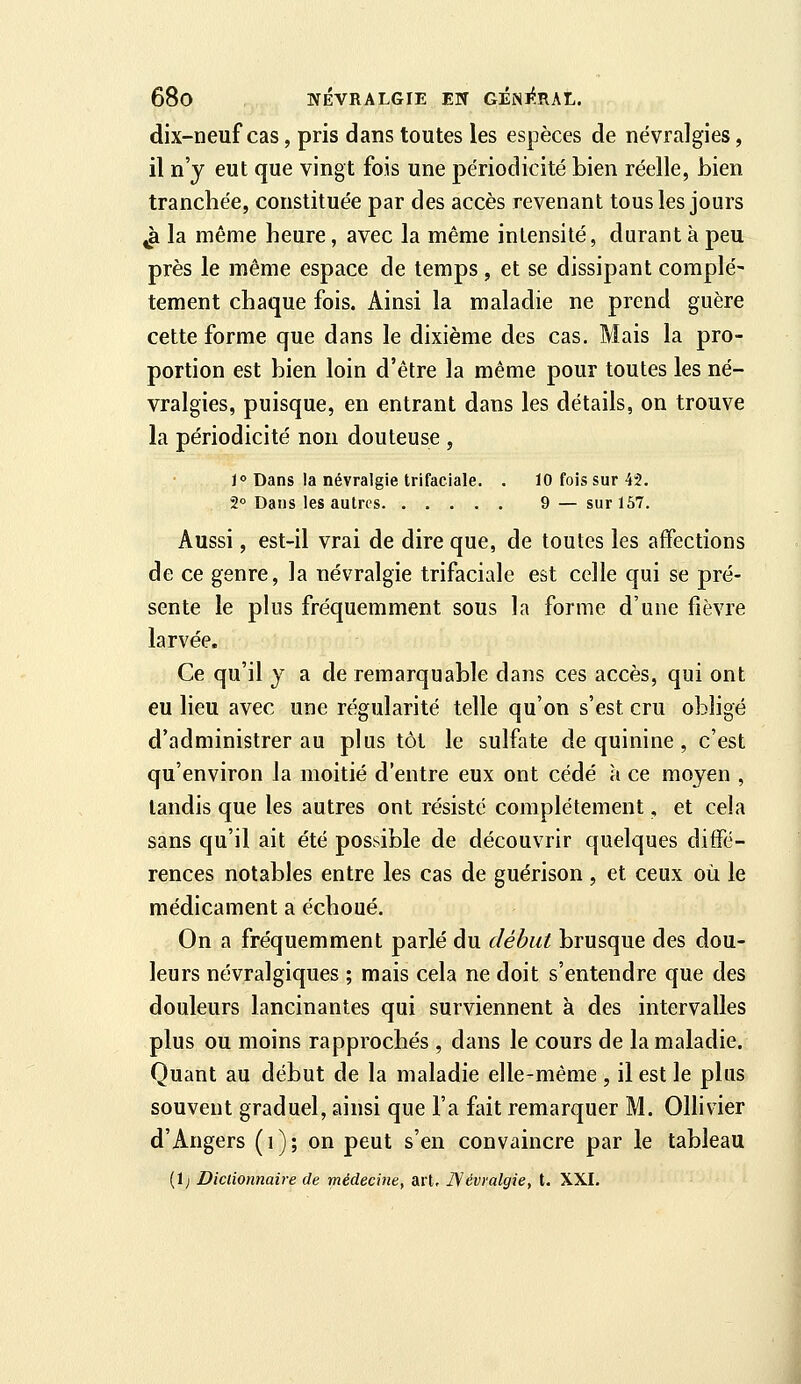 dix-neuf cas, pris dans toutes les espèces de névralgies, il n'y eut que vingt fois une périodicité bien réelle, Lien tranchée, constituée par des accès revenant tous les jours ^ la même heure, avec la même intensité, durant à peu près le même espace de temps, et se dissipant complè- tement chaque fois. Ainsi la maladie ne prend guère cette forme que dans le dixième des cas. Mais la pro- portion est bien loin d'être la même pour toutes les né- vralgies, puisque, en entrant dans les détails, on trouve la périodicité non douteuse , Jo Dans la névralgie trifaciale. . 10 fois sur 43, 2» Dans les autres 9 — sur 157. Aussi, est-il vrai de dire que, de toutes les affections de ce genre, la névralgie trifaciale est celle qui se pré- sente le plus fréquemment sous la forme d'une fièvre larvée. Ce qu'il y a de remarquable dans ces accès, qui ont eu lieu avec une re^gularité telle qu'on s'est cru obligé d'administrer au plus tôt le sulfate de quinine, c'est qu'environ la moitié d'entre eux ont cédé à ce moyen , tandis que les autres ont résisté complètement, et cela sans qu'il ait été possible de découvrir quelques diffé- rences notables entre les cas de guérison , et ceux où le médicament a échoué. On a fréquemment parlé du début brusque des dou- leurs névralgiques ; mais cela ne doit s'entendre que des douleurs lancinantes qui surviennent à des intervalles plus ou moins rapprochés , dans le cours de la maladie. Quant au début de la maladie elle-même , il est le plus souvent graduel, ainsi que l'a fait remarquer M. Ollivier d'Angers (i); on peut s'en convaincre par le tableau (1; Dictionnaire de médecine, art, JSévralgie, t. XXJ. À