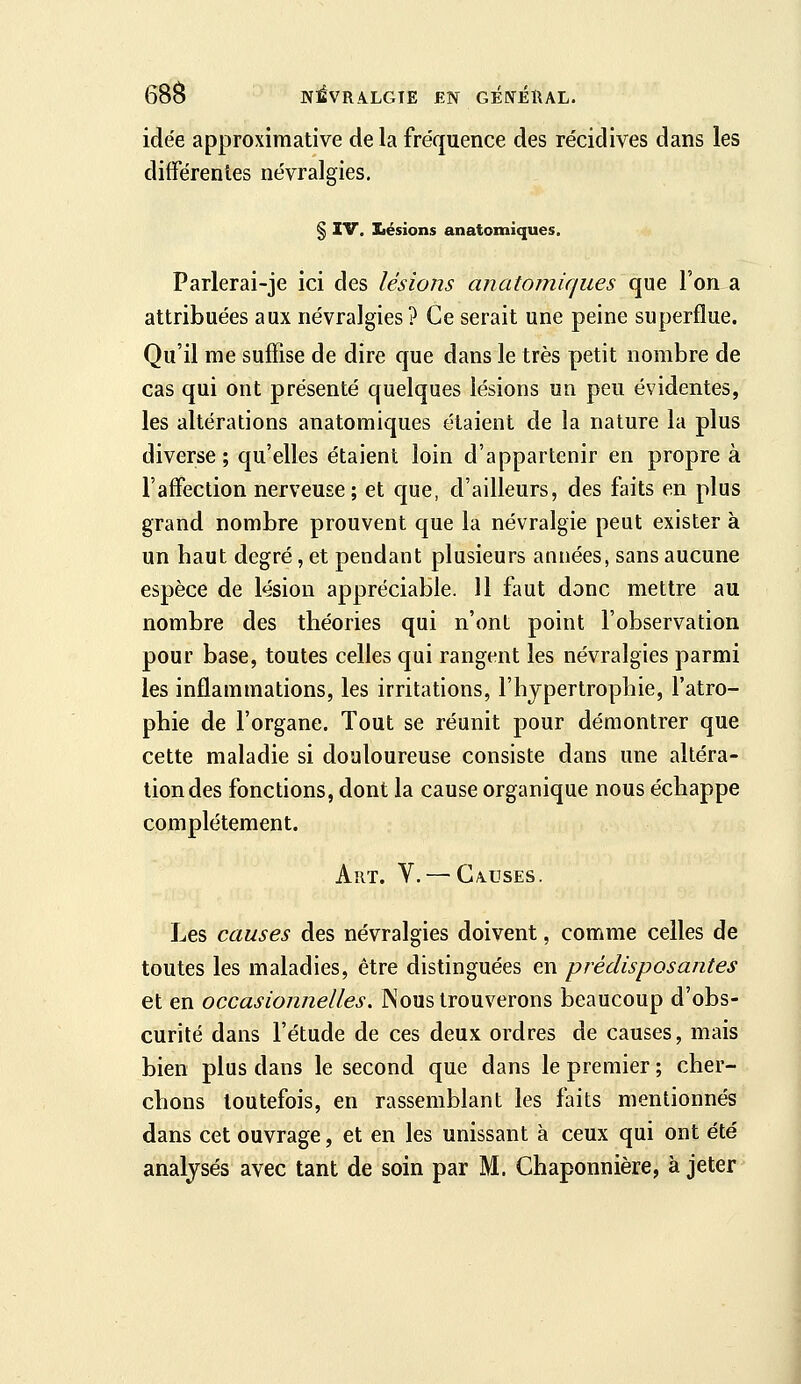 idée approximative de la fréquence des récidives dans les différentes névralgies. § IV. laésions anatotniques. Parlerai-je ici des lésions anatomiques que l'on a attribuées aux névralgies ? Ce serait une peine superflue. Qu'il me suffise de dire que dans le très petit nombre de cas qui ont présenté quelques lésions un peu évidentes, les altérations anatomiques étaient de la nature la plus diverse; qu'elles étaient loin d'appartenir en propre à l'affection nerveuse; et que, d'ailleurs, des faits en plus grand nombre prouvent que la névralgie peut exister à un haut degré, et pendant plusieurs années, sans aucune espèce de lésion appréciable. 11 faut donc mettre au nombre des théories qui n'ont point l'observation pour base, toutes celles qui rangent les névralgies parmi les inflammations, les irritations, l'hjpertrophie, l'atro- phie de l'organe. Tout se réunit pour démontrer que cette maladie si douloureuse consiste dans une altéra- tion des fonctions, dont la cause organique nous échappe complètement. Art. V. — CAUSES. Les causes des névralgies doivent, comme celles de toutes les maladies, être distinguées en prédisposantes et en occasionnelles. Nous trouverons beaucoup d'obs- curité dans l'étude de ces deux ordres de causes, mais bien plus dans le second que dans le premier ; cher- chons toutefois, en rassemblant les faits mentionnés dans cet ouvrage, et en les unissant à ceux qui ont été