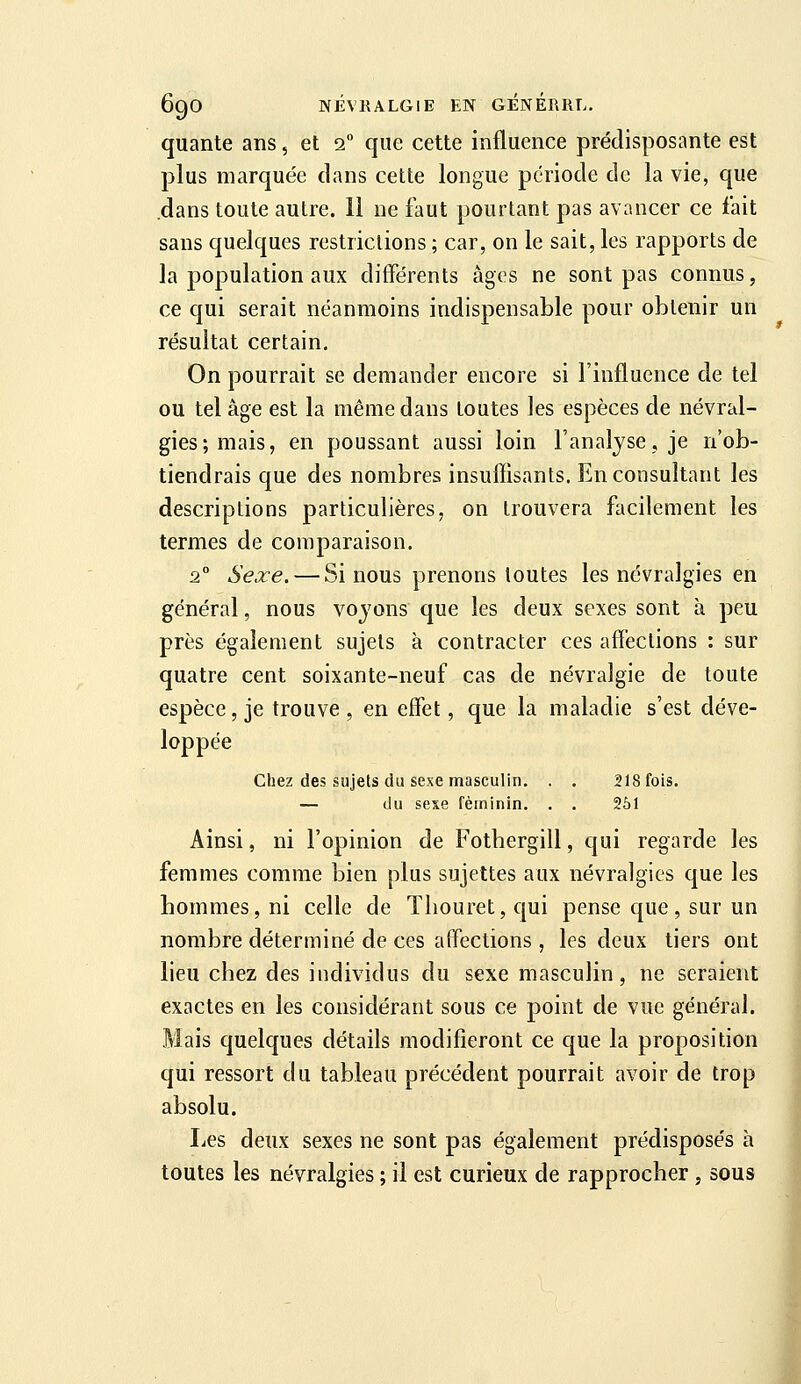 quante ans, et 2 que cette influence prédisposante est plus marquée dans cette longue période de la vie, que dans toute autre. 11 ne faut pourtant pas avancer ce fait sans quelques restrictions ; car, on le sait, les rapports de la population aux différents âges ne sont pas connus, ce qui serait néanmoins indispensable pour obtenir un résultat certain. On pourrait se demander encore si l'influence de tel ou tel âge est la même dans toutes les espèces de névral- gies; mais, en poussant aussi loin l'analyse, je n'ob- tiendrais que des nombres insuffisants. En consultant les descriptions particulières, on trouvera facilement les termes de comparaison. 2° Sexe. — Si nous prenons toutes les névralgies en général, nous voyons que les deux sexes sont à peu près également sujets à contracter ces affections : sur quatre cent soixante-neuf cas de névralgie de toute espèce, je trouve, en effet, que la maladie s'est déve- loppée Chez des sujets du sexe masculin. . . 218 fois. — du sexe féminin. . . 251 Ainsi, ni l'opinion de Fothergill, qui regarde les femmes comme bien plus sujettes aux névralgies que les bommes,ni celle de Tliouret,qui pense que, sur un nombre déterminé de ces affections , les deux tiers ont lieu chez des individus du sexe masculin, ne seraient exactes en les considérant sous ce point de vue général. Mais quelques détails modifieront ce que la proposition qui ressort du tableau précédent pourrait avoir de trop absolu. Les deux sexes ne sont pas également prédisposés à toutes les névralgies ; il est curieux de rapprocher , sous