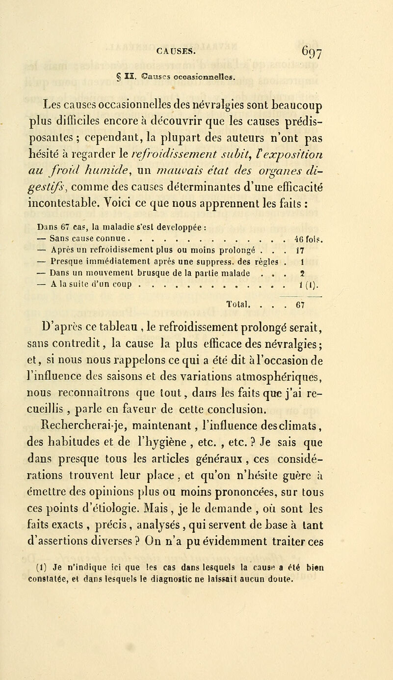 § II. ©aîises ocoassonneiles. Les causes occasionnelles des névralgies sont beaucoup plus difficiles encore à découvrir que les causes prédis- posantes ; cependant, la plupart des auteurs n'ont pas hésité k regarder le refroidissement subit, texposition au froid humide, un mauvais état des organes di- gestifs, comme des causes déterminantes d'une efficacité incontestable. Voici ce que nous apprennent les faits : Dans 67 cas, la maladie s'est développée : — Sans cause connue 46 fois. — Après un refroidissement plus ou moins prolongé ... 17 — Presque immédiatement après une suppress. des règles . 1 — Dans un mouvement brusque de la partie malade ... 2 — A la suite d'un coup 1(1). Total. ... 67 D'après ce tableau , le refroidissement prolongé serait, sans contredit, la cause la plus efficace des névralgies ; et, si nous nous rappelons ce qui a été dit à l'occasion de l'influence des saisons et des variations atmosphériques, nous reconnaîtrons que tout, dans les faits que j'ai re- cueillis , parle en faveur de cette conclusion. Rechercherai-je, maintenant, l'influence des climats, des habitudes et de l'hjgiène , etc. , etc. ? Je sais que dans presque tous les articles généraux , ces considé- rations trouvent leur place, et qu'on n'hésite guère à émettre des opinions plus ou moins prononcées, sur tous ces points d'étiologie. Mais , je le demande , où sont les faits exacts , précis , analysés, qui servent de base à tant d'assertions diverses ? On n'a pu évidemment traiter ces (1) Je n'indique ici que les cas dans lesquels la cause a été bien constatée, et dans lesquels le diagnostic ne laissait aucun doute.