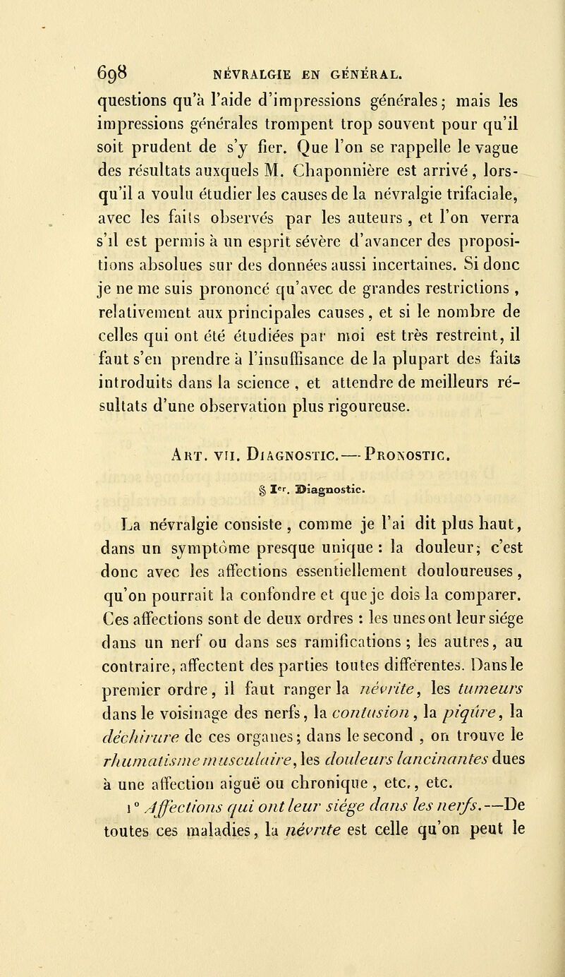 questions qu'à l'aide d'impressions générales; mais les impressions générales trompent trop souvent pour qu'il soit prudent de s'y fier. Que l'on se rappelle le vague des résultats auxquels M. Chaponnière est arrivé , lors- qu'il a voulu étudier les causes de la névralgie trifaciale, avec les fails observés par les auteurs , et l'on verra s'il est permis à un esprit sévère d'avancer des proposi- tions absolues sur des données aussi incertaines. Si donc je ne me suis prononcé qu'avec de grandes restrictions , relativement aux principales causes, et si le nombre de celles qui ont été étudiées par moi est très restreint, il faut s'en prendre à l'insuffisance delà plupart des faits introduits dans la science , et attendre de meilleurs ré- sultats d'une observation plus rigoureuse. Art. VII. Diagnostic. — Pronostic. § I. ÏSiagnostic. La névralgie consiste, comme je l'ai dit plus haut, dans un symptôme presque unique: la douleur; c'est donc avec les affections essentiellement douloureuses, qu'on pourrait la confondre et que je dois la comparer. Ces affections sont de deux ordres : les unes ont leur siège dans un nerf ou dans ses ramifications ; les autres, au contraire, affectent des parties toutes différentes. Dans le premier ordre, il faut ranger la névrite^ les tumeurs dans le voisinage des nerfs, la contusion , la piqûre^ la déc/iirnre de ces organes ; dans le second , on trouve le rhumatisme musculaire, les douleurs lancinantes dues à une affection aiguë ou chronique , etc., etc. 1  Affections qui ont leur siège dans les nerfs,—De toutes ces maladies, la névrite est celle qu'on peut le