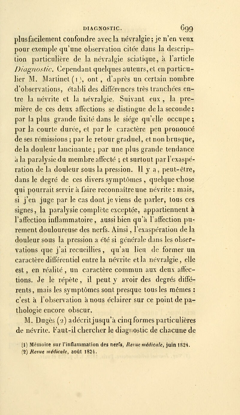 pi 11 S facile ment confondre avec la névralgie; je n'en veux pour exemple qu'une observation citée dans la descrip- tion particulière de la névralgie sciatique, à l'article Diagnostic. Cependant quelques auteurs, et en particu- lier M. Martinet (1), ont, d'après un certain nombre d'observations, établi des différences très tranchées en- tre la névrite et la névralgie. Suivant eux , la pre- mière de ces deux affections se distingue delà seconde: par la plus grande fixité dans le siège qu'elle occupe; par la courte durée, et par le caractère peu prononcé de ses rémissions ; par le retour graduel, et non brusque, delà douleur lancinante; par une plus grande tendance k la paralysie du membre affecté ; et surtout par l'exaspé- ration de la douleur sous la pression. 11 y a, peut-être, dans le degré de ces divers symptômes , quelque chose qui pourrait servir à faire reconnaître une névrite : mais, si j'en juge par le cas dont je viens de parler, tous ces signes, la paralysie complète exceptée, appartiennent à l'affection inflammatoire , aussi bien qu'à l'affection pu- rement douloureuse des nerfs. Ainsi, l'exaspération de la douleur sous la pression a été si générale dans les obser- vations que j'ai recueillies, qu'au lieu de former un caractère différentiel entre la névrite etla névralgie, elle est, en réalité, un caractère commun aux deux affec- tions. Je le répète , il peut y avoir des degrés diffé- rents, mais les symptômes sont presque tous les mêmes : c'est à l'observation à nous éclairer sur ce point de pa- thologie encore obscur. M. Dugès (2) adécritjusqu'à cinq formes particulières de névrite. Faut-il chercher le diagnostic de chacune de (1) Mémoire sur l'inflammalion des nerfs, Revue médicale, juin t824. (2) Revue médicale, août 1824.