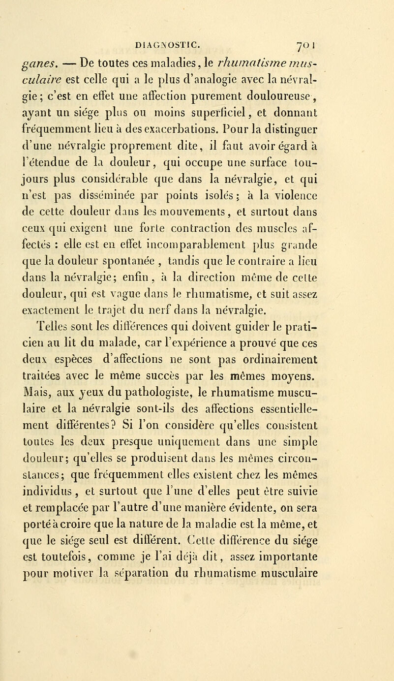 ganes, — De toutes ces maladies, le rhumatisme mus- culaire est celle qui a le plus d'analogie avec la névral- gie; c'est en effet une affection purement douloureuse, ayant un siège plus ou moins superficiel, et donnant fréquemment lieu à desexacerbations. Pour la distinguer d'une névralgie proprement dite, il faut avoir égard à l'étendue de la douleur, qui occupe une surface tou- jours plus considérable que dans la névralgie, et qui n'est pas disséminée par points isolés ; à la violence de cette douleur dans les mouvements, el surtout dans ceux qui exigent une forte contraction des muscles af- fectés : elle est en effet incomparablement plus grande que la douleur spontanée , tandis que le contraire a lieu dans la névralgie; enfin, h la direction même de celte douleur, qui est vague dans le rhumatisme, et suit assez exactement le trajet du nerf dans la névralgie. Telles sont les différences qui doivent guider le prati- cien au lit du malade, car l'expérience a prouvé que ces deux espèces d'affections ne sont pas ordinairement traitées avec le même succès par les mêmes moyens. Mais, aux yeux du patbologiste, le rhumatisme muscu- laire et la névralgie sont-ils des affections essentielle- ment différentes? Si l'on considère qu'elles consistent toutes les deux presque uniquement dans une simple douleur; qu'elles se produisent dans les mêmes circon- stances; que fréquemment elles existent chez les mêmes individus, et surtout que l'une d'elles peut être suivie et remplacée par l'autre d'une manière évidente, on sera porté à croire que la nature de la maladie est la même, et que le siège seul est différent. Cette différence du siège est toutefois, comme je l'ai déjà dit, assez importante pour motiver la séparation du rhumatisme musculaire