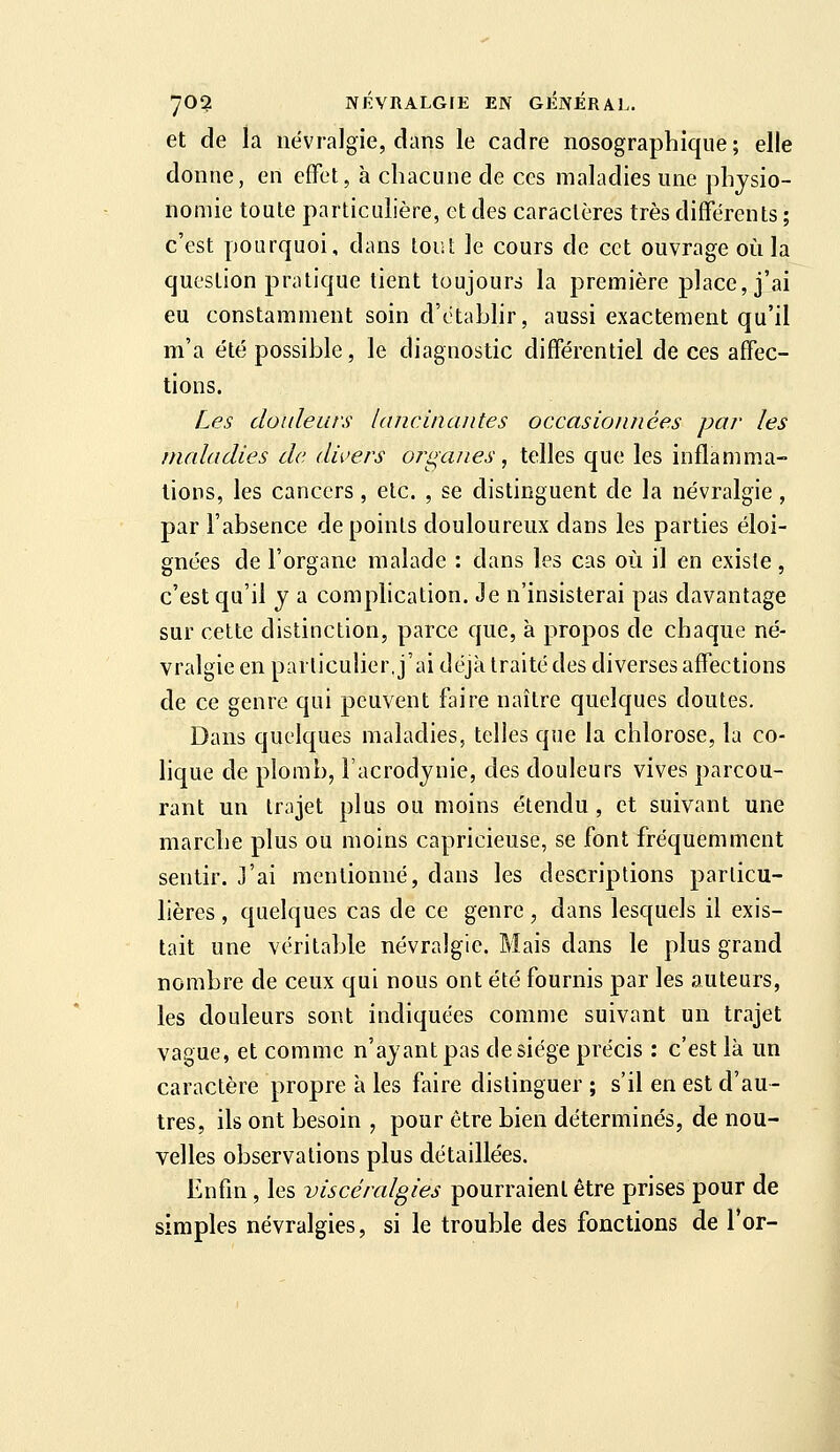 et de la névralgie, dans le cadre nosographique ; elle donne, en effet, à chacune de ces maladies une physio- nomie toute particulière, et des caractères très différents ; c'est pourquoi, dans tout le cours de cet ouvrage où la question pratique tient toujours la première place, j'ai eu constamment soin d'établir, aussi exactement qu'il m'a été possible, le diagnostic différentiel de ces affec- tions. Les douleurs lancinantes occasionnées par les maladies de divers organes, telles que les inflamma- tions, les cancers, etc. , se distinguent de la névralgie , par l'absence de points douloureux dans les parties éloi- gnées de l'organe malade : dans les cas où il en existe, c'est qu'il y a complication. Je n'insisterai pas davantage sur cette distinction, parce que, à propos de chaque né- vralgie en particulier, j'ai déjà traité des diverses affections de ce genre qui peuvent faire naître quelques doutes. Dans quelques maladies, telles que la chlorose, la co- hque de plomb, Facrodynie, des douleurs vives parcou- rant un trajet plus ou moins étendu, et suivant une marche plus ou moins capricieuse, se font fréquemment sentir. J'ai mentionné, dans les descriptions particu- lières , quelques cas de ce genre, dans lesquels il exis- tait une véritable névralgie. Mais dans le plus grand nombre de ceux qui nous ont été fournis par les auteurs, les douleurs sont indiquées comme suivant un trajet vague, et comme n'ayant pas de siège précis : c'est là un caractère propre à les faire distinguer ; s'il en est d'au- tres, ils ont besoin , pour être bien déterminés, de nou- velles observations plus détaillées. Enfin, les viscéralgies pourraient être prises pour de simples névralgies, si le trouble des fonctions de 1 or-