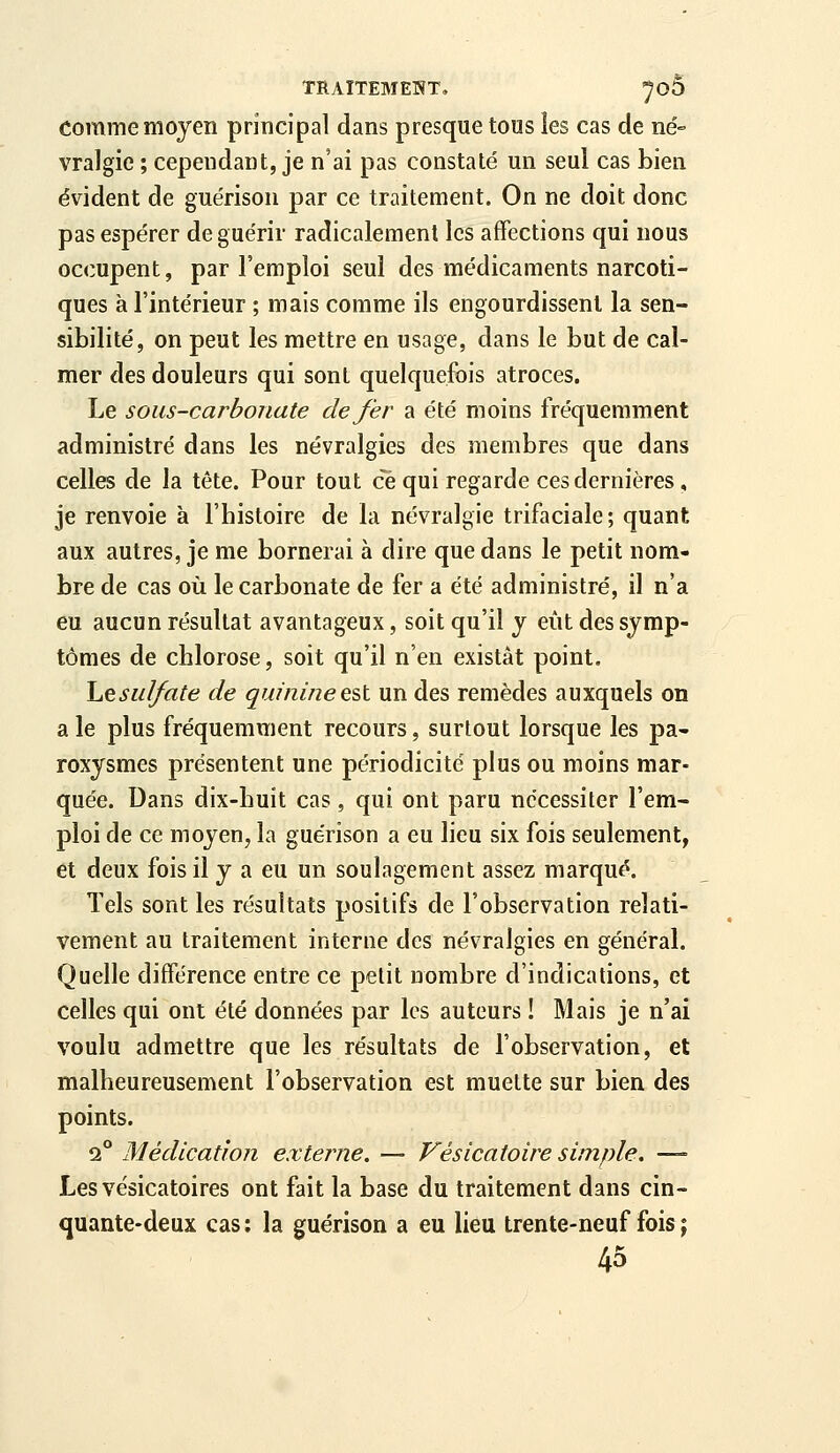 TRAITEMENT, ^OÔ comme moyen principal dans presque tous les cas de né- vralgie ; cependant, je n'ai pas constaté un seul cas bien évident de guérison par ce traitement. On ne doit donc pas espérer de guérir radicalement les affections qui nous occupent, par l'emploi seul des médicaments narcoti- ques à l'intérieur ; mais comme ils engourdissent la sen- sibilité, on peut les mettre en usage, dans le but de cal- mer des douleurs qui sont quelquefois atroces. Le sous-carbonate de fer a été moins fréquemment administré dans les névralgies des membres que dans celles de la tête. Pour tout ce qui regarde ces dernières , je renvoie à l'histoire de la névralgie trifaciale; quant aux autres, je me bornerai à dire que dans le petit nom- bre de cas où le carbonate de fer a été administré, il n'a eu aucun résultat avantageux, soit qu'il y eût des symp- tômes de chlorose, soit qu'il n'en existât point. hesulfate de quinine est un des remèdes auxquels on a le plus fréquemment recours, surtout lorsque les pa- roxysmes présentent une périodicité plus ou moins mar- quée. Dans dix-huit cas, qui ont paru nécessiter l'em- ploi de ce moyen, la guérison a eu lieu six fois seulement, et deux fois il y a eu un soulagement assez marqué. Tels sont les résultats positifs de l'observation relati- vement au traitement interne des névralgies en général. Quelle différence entre ce petit nombre d'indications, et celles qui ont été données par les auteurs ! Mais je n'ai voulu admettre que les résultats de l'observation, et malheureusement l'observation est muette sur bien des points. 2° Médication externe. — Vésicatoire simple. — Les vésicatoires ont fait la base du traitement dans cin- quante-deux cas: la guérison a eu lieu trente-neuf fois ; 45