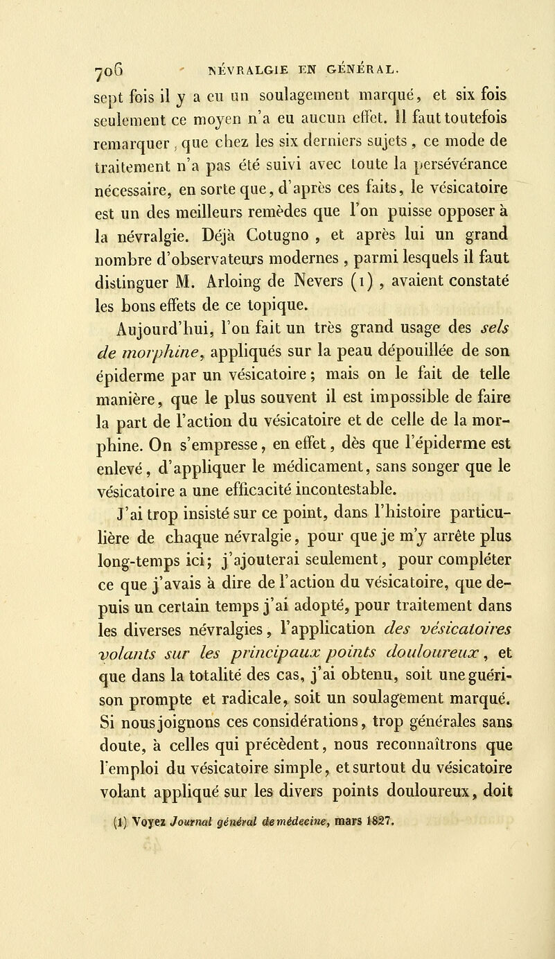 sept fois il y a eu un soulagement marqué, et six fois seulement ce moyen n'a eu aucun effet. 11 faut toutefois remarquer , que chez les six derniers sujets , ce mode de traitement n'a pas été suivi avec toute la persévérance nécessaire, en sorte que, d'après ces faits, le vésicatoire est un des meilleurs remèdes que l'on puisse opposer à la névralgie. Déjà Cotugno , et après lui un grand nombre d'observateujs modernes , parmi lesquels il faut distinguer M. Arloing de Nevers (i) , avaient constaté les bons effets de ce topique. Aujourd'hui, l'on fait un très grand usage des sels de morphine^ appliqués sur la peau dépouillée de son épiderme par un vésicatoire ; mais on le fait de telle manière, que le plus souvent il est impossible de faire la part de l'action du vésicatoire et de celle de la mor- phine. On s'empresse, en effet, dès que l'épiderme est enlevé, d'appliquer le médicament, sans songer que le vésicatoire a une efficacité incontestable. J'ai trop insisté sur ce point, dans l'histoire particu- lière de chaque névralgie, pour que je m'y arrête plus long-temps ici; j'ajouterai seulement, pour compléter ce que j'avais à dire de l'action du vésicatoire, que de- puis un certain temps j'ai adopté, pour traitement dans les diverses névralgies, l'application des vésicaloires volants sur les principaux points douloureux, et que dans la totalité des cas, j'ai obtenu, soit une guéri- son prompte et radicale^ soit un soulagement marqué. Si nous joignons ces considérations, trop générales sans doute, à celles qui précèdent, nous reconnaîtrons que l'emploi du vésicatoire simple, et surtout du vésicatoire volant appliqué sur les divers points douloureux, doit (1) Voyez Journal générai âemédeeine, mars 1827.