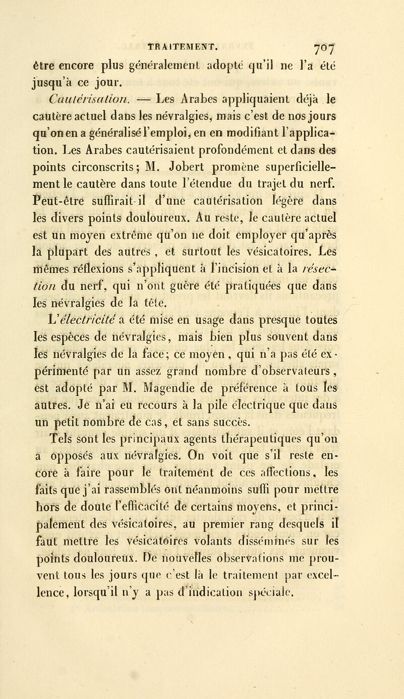 être encore plus généralement adopté qu'il ne l'a été jusqu'à ce jour. Caulérisation. — Les Arabes appliquaient déjà le cautère actuel dans les névralgies, mais c'est de nos jours qu'on en a généralisé l'emploi, en en modifiant l'applica- tion. Les Arabes cautérisaient profondément et dans des points circonscrits; M. Jobert promène superficielle- ment le cautère dans toute l'étendue du trajet du nerf. Peut-être suffirait il d'une cautérisation légère dans les divers points douloureux. Au reste, le cautère actuel est un moyen extrême qu'on ne doit employer qu'après la plupart des autres , et surtout lès vésicatoires. Les mêmes réflexions s'appliquent a l'incision et à la résec^ tion du nerf, qui n'ont guère été pratiquées que dans les névralgies de la tête. \^électricité a été mise en usage dans presque toutes les espèces de névralgies, mais bien plus souvent dans îes névralgies de la face; ce moyen , qui n'a pas élé ex- périmenté par un assez grand nombre d'observateurs , est adopté par M. Magendie de préférence à tous les autres. Je n'ai eu recours à la pile électrique que dans un petit nombre de cas, et sans succès. Tels sont les principaux agents thérapeutiques qu'on a Opposés aux névralgies. On voit que s'il reste en- core à faire pour le traitement de ces affections, les faits que j'ai rassemblés ont néanmoins suffi pour mettre hors de doute l'efficacité de certains moyens, et princi- palement des vésicatoires, au premier rang desquels it faut mettre les vésicatoires volants dissémines sur les points douloureux. De nouvelles observations me prou- vent tous les jours que c'est là le traitement par excel- lence, lorsqu'il n'y a pas d'indication sj)écialc.