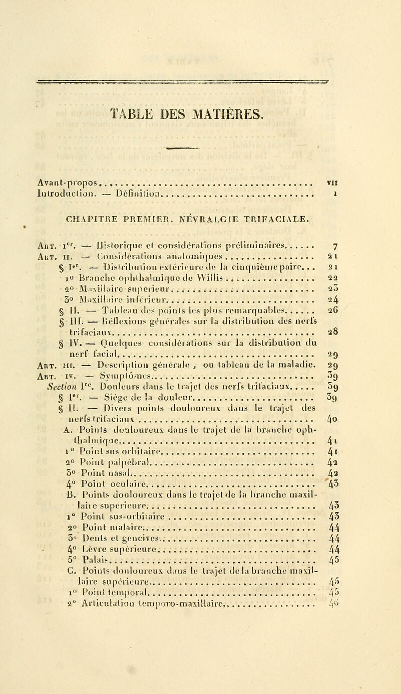 TABLE DES MATIÈRES. Avaiit-piopos , , viï lutroduclion. — DéGiiilioii i CHAPITRE PREMIER. NEVRALGIE TRIFACIALE. Abt. i. — Historique cl consicléralions prcliininnires 7 Art. II. — Coii!<i(!oi;ilioiis an;iloinir]ues 21 § l''. — Dislril)nii()i) e.vléiicuri! ilf la cinquième paire... 21 10 Branche oplilhaliniqno do VViilis 22 2° M.ixillaire supérieur. . ;. . > 25 3° Maxilhiire infcrieur 24 § II. — Tableau des poiiils les plus remarquables 26 § lll. — iîéflexions générales sur la dislribulion des nerl's tri faciaux a8 § IV. — Quelques considértalions sur la dislribulioti du nerf facial 29 AnT. iii. — Dt'scri|ilioa générale , ou lal)leau de la maladie. 2g Art. IV. — Syinplômes 09 Section l^. Douleurs dans le liajcl des nerfs Irifaciaux 09 § l. — Siège de la douleur 69 § il. — Divers poinis douloureu.v dans le Irajel des nerfs Irifaciaux !\o A. Poinis douloureux dans le trajet de la branche oph- tlialniiqvie 4 i 1 Poirit sus orbilaire 4' 2° Point palpi'bra! 4^ 5° Point nasal 4^ 4° Point oculaire 43 B. Points douloureux dans le trajet de la branche maxil- laire supérieure 43 1° Point sus-orbiiaire. 45 2 Point malaire 44 S Dents et gencives 44 4° bèvre supérieure 44 5° Palais 45 G. Poinis ilonlourcux dans le trajet de la branche maxil- laire supérieure 4''> 1° Point temporal 4^ 2 Articulation lemporo-maxillairc 4^