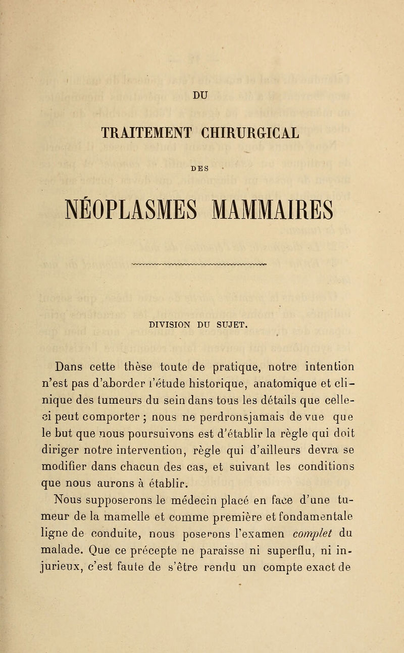 DU TRAITEMENT CHIRURGICAL DES NÉOPLASMES MAMMAIRES DIVISION DU SUJET. Dans cette thèse toute de pratique, notre intention n'est pas d'aborder l'étude historique, anatomique et cli- nique des tumeurs du sein dans tous les détails que celle- ci peut comporter ; nous ne perdronsjamais de vue que le but que nous poursuivons est d'établir la règle qui doit diriger notre intervention, règle qui d'ailleurs devra se modifier dans chacun des cas, et suivant les conditions que nous aurons à établir. Nous supposerons le médecin placé en face d'une tu- meur de la mamelle et comme première et fondamentale ligne de conduite, nous poserons l'examen complet du malade. Que ce précepte ne paraisse ni superflu, ni in- jurieux, c'est faute de s'être rendu un compte exact de