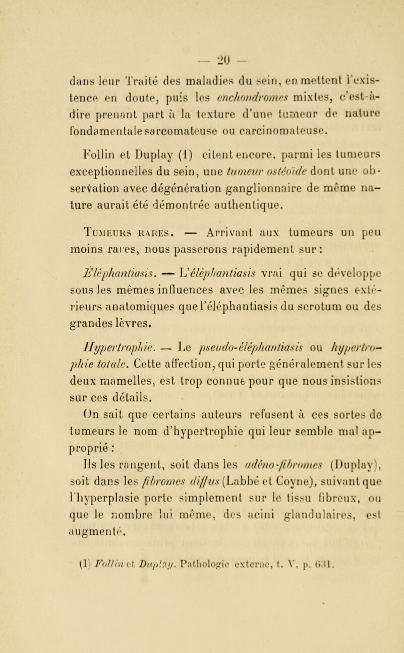 dans leur Trait»'' des maladies du .-ein. en mr'ttenl i M tence en doute, puis les eftchondromei mixtes, c est à- dire prenant part à la texture d'une tumeur de nature fondamentale sarcomateuse ou carcinomateuse. Follin et Duplay (1) citent encore, parmi les tumeurs exceptionnelles du sein, une tumeur ostéo'ide dont un.e ob- servation avec dégénération ganglionnaire de même na- ture aurait été démontrée authentique. TUMEURS RARES. — Arrivant aux tumeurs un moins rares, nous passerons rapidement sur: Eléphanliasis. — Uéléphantiasis vrai qui se développe sous les mêmes influences avec les mêmes signes exté- rieurs anatomiques quel'éléphantiasis du scrotum ou di s grandes lèvres. Hypertrophie. — Le pseudo-éléphantiasis ou hypertro- phie totale. Cette affection, qui porte généralement sur les deux mamelles, est trop connue pour que nous insistions sur ces détails. On sait que certains auteurs refusent à ces sorte- de tumeurs le nom d'hypertrophie qui leur semble mal ap- proprié : Ils les rangent, soit dans les adéno-fibrome$ (Duplay . soit dans les fibromes diffus(Labbé et Coyne), suivant que l'hyperplasie porte simplement sur le tissu Gbreux, ou que le nombre lui même, des acini glandulaires, esl augmenté. (1 Follinzi Duplay. Pathologie externe, t. V. p, 631.