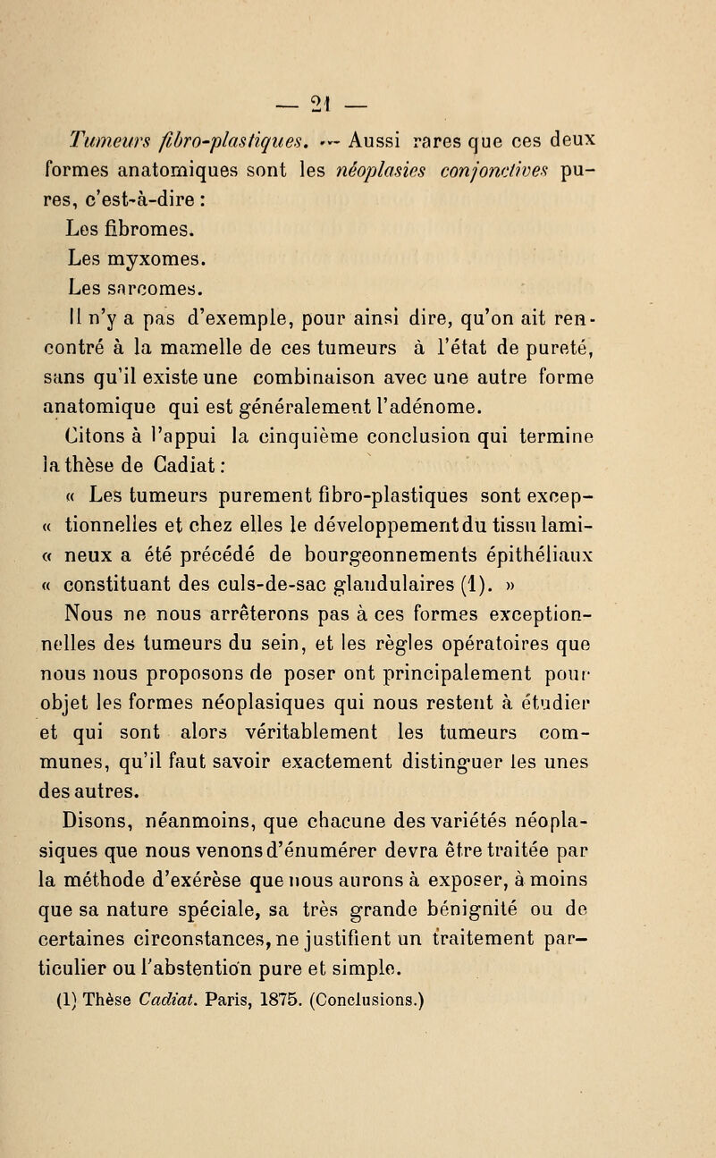 Tumeurs fibro-plastiques. •*- Aussi rares que ces deux formes anatomiques sont les nêoplasies conjonctives pu- res, c'est-à-dire : Les fibromes. Les myxomes. Les snrcomes. Il n'y a pas d'exemple, pour ainsi dire, qu'on ait ren- contré à la mamelle de ces tumeurs à l'état de pureté, sans qu'il existe une combinaison avec une autre forme anatomique qui est généralement l'adénome. Citons à l'appui la cinquième conclusion qui termine la thèse de Gadiat : « Les tumeurs purement fibro-plastiques sont excep- « tionnelles et chez elles le développement du tissu lami- « neux a été précédé de bourgeonnements épithéliaux « constituant des culs-de-sac glandulaires (1). » Nous ne nous arrêterons pas à ces formes exception- nelles des tumeurs du sein, et les règles opératoires que nous nous proposons de poser ont principalement pour objet les formes néoplasiques qui nous restent à étudier et qui sont alors véritablement les tumeurs com- munes, qu'il faut savoir exactement distinguer les unes des autres. Disons, néanmoins, que chacune des variétés néopla- siques que nous venons d'énumérer devra être traitée par la méthode d'exérèse que nous aurons à exposer, à moins que sa nature spéciale, sa très grande béniguité ou de certaines circonstances, ne justifient un traitement par- ticulier ou l'abstention pure et simple. (1) Thèse Cadiat. Paris, 1875. (Conclusions.)