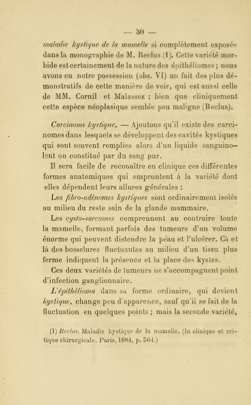 maladie kystique de la mamelle si complètement &xp< dans la monographie de M. Reclus L). Cette variété mor- bide est certainement de la nature des é lithéli dus avons en notre possession (.jIjs. YJ) un l'ait *}>■< plaa dé- monstratifs de cette manière de voir, qui est aussi celle de MM. Cornil et Malassez : l>i< a que cliuiquement cette espèce néoplasique semble peu maligne (Reclus). Carcinome kystique, — Ajoutons qu'il existe des carci- nomes dans lesquels se développent des cavités kystiques qui sont souvent remplies alors d'un liquide sanguino- lent ou constitué par du sang pur. Il sera facile de reconaître en clinique ces différentes formes anatomiques qui empruntent à la variété dont elles dépendent leurs allures générales : Les fibro~adén<>mcs kystiques sont ordinaire ment isolés au milieu du reste sain de la glande mammaire. Les cysto-sarcomes comprennent au contraire toute la mamelle, formant parfois des tumeurs d'un volume énorme qui peuvent distendre la peau et l'ulcérer. Cà et là des bosselures fluctuantes au milieu d'un tissu plus ferme indiquent la présence et la place des kystes. Ces deux variétés de tumeurs ne s'accompagnent point d'infection ganglionnaire. L'épithélioma dans sa l'orme ordinaire, qui devient kystique, change peu d'apparence, sauf qu'il se l'ait de la fluctuation en quelques points ; mais la seconde variété, (1)Reclus. Maladie kystique de La mamelle. <ln clinique et cri- tique chirurgicale. Paris, L884j p. 564.)