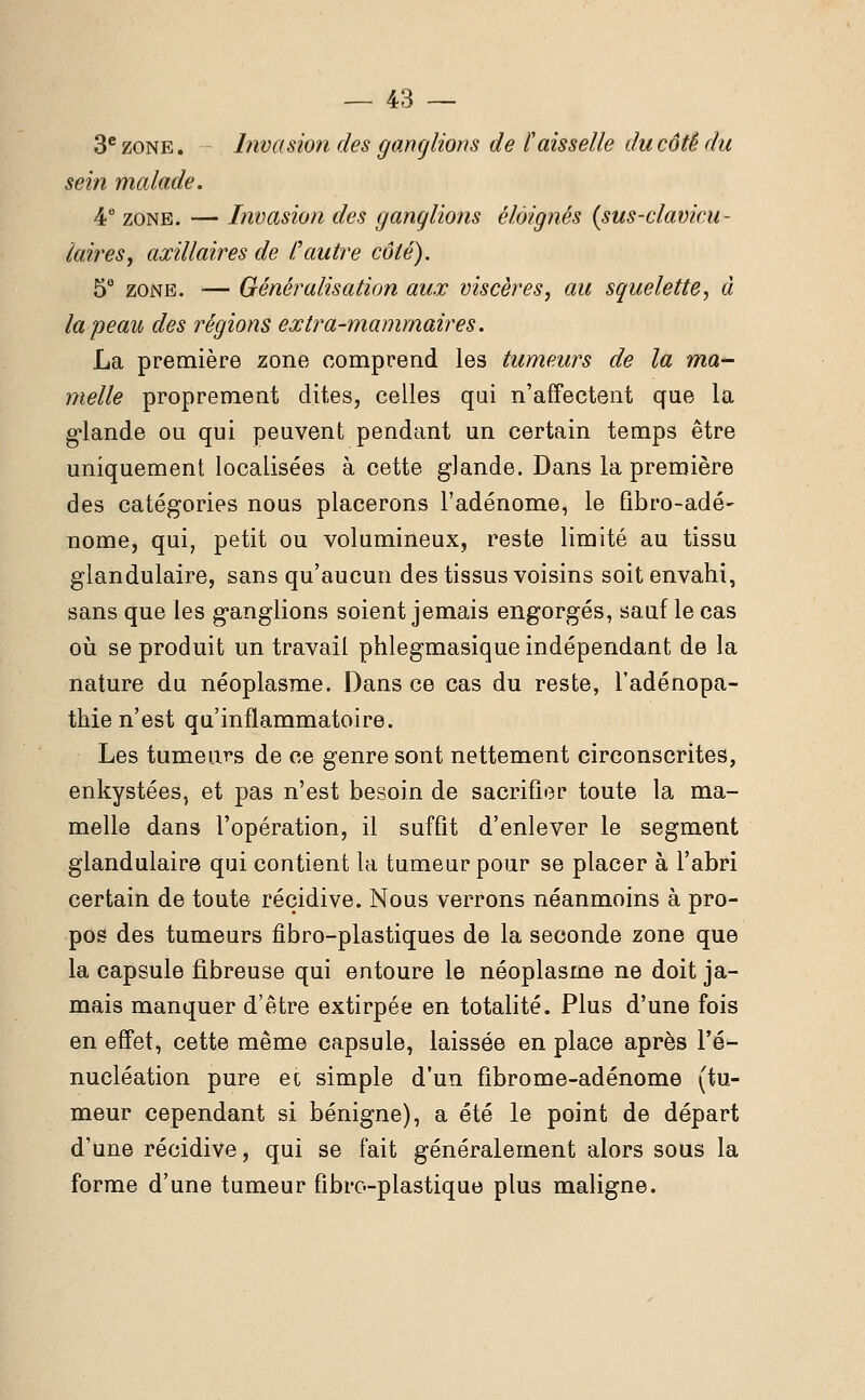 3e zone. Invasion des ganglions de l'aisselle du côté du sein malade. 4 e zone. — Invasion des ganglions éloignés (sus-clavicu- laires, axillaires de C autre côté). 5e zone. — Généralisation aux viscères, au squelette, à la peau des régions extra-mammaires. La première zone comprend les tumeurs de la ma- melle proprement dites, celles qui n'affectent que la glande ou qui peuvent pendant un certain temps être uniquement localisées à cette glande. Dans la première des catégories nous placerons l'adénome, le fibro-adé- nome, qui, petit ou volumineux, reste limité au tissu glandulaire, sans qu'aucun des tissus voisins soit envahi, sans que les ganglions soient jemais engorgés, sauf le cas où se produit un travail phlegmasique indépendant de la nature du néoplasme. Dans ce cas du reste, l'adénopa- thie n'est qu'inflammatoire. Les tumeurs de ce genre sont nettement circonscrites, enkystées, et pas n'est besoin de sacrifier toute la ma- melle dans l'opération, il suffit d'enlever le segment glandulaire qui contient la tumeur pour se placer à l'abri certain de toute récidive. Nous verrons néanmoins à pro- pos des tumeurs fibro-plastiques de la seconde zone que la capsule fibreuse qui entoure le néoplasme ne doit ja- mais manquer d'être extirpée en totalité. Plus d'une fois en effet, cette même capsule, laissée en place après l'é- nucléation pure ec simple d'un fibrome-adénome (tu- meur cependant si bénigne), a été le point de départ d'une récidive, qui se fait généralement alors sous la forme d'une tumeur fibre-plastique plus maligne.