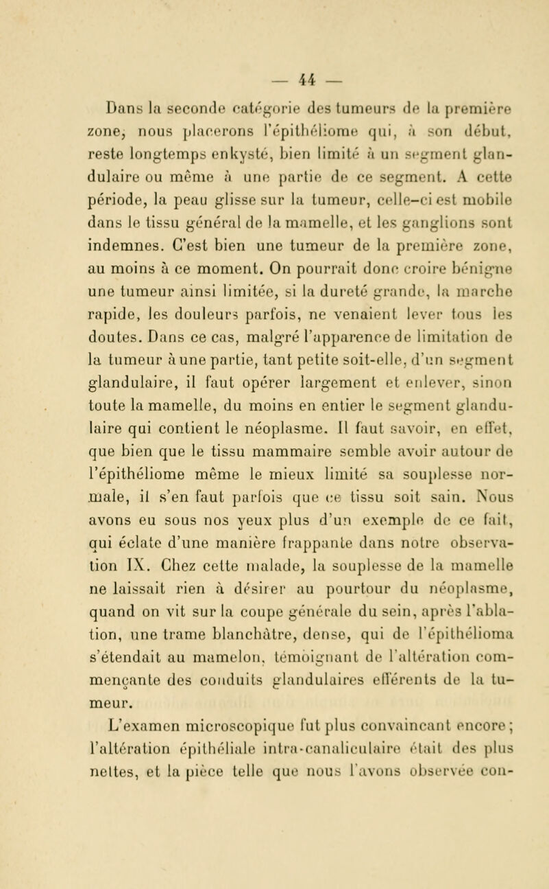 Dans la seconde catégorie des tumeurs de la première zone, nous placerons l'épithéliome qui, à son début, reste longtemps enkyste, bien limité à un segment glan- dulaire ou même à une partie de ce segment. A cette période, la peau glisse sur la tumeur, celle-ci est mubile dans le tissu général de la mamelle, et les ganglions sont indemnes. C'est bien une tumeur de la première sone, au moins à ce moment. On pourrait donc croire bénigne une tumeur ainsi limitée, si la dureté grande, la marche rapide, les douleur? parfois, ne venaient lever tous les doutes. Dans ce cas, malgré l'apparence de limitation de la tumeur aune partie, tant petite soit-elle, d'un segment glandulaire, il faut opérer largement et enlever, sinon toute la mamelle, du moins en entier le segment glandu- laire qui contient le néoplasme. Il faut savoir, bd effet, que bien que le tissu mammaire semble avoir autour <le l'épithéliome même le mieux limité sa souplesse nor- male, il s'en faut parfois que ce tissu soit sain. Nous avons eu sous nos yeux plus d'un exemple do ce fait, qui éclate d'une manière frappante dans notre observa- tion IX. Chez cette malade, la souplesse de la mamelle ne laissait rien à désirer au pourtour du néoplasme, quand on vit sur la coupe générale du sein, après l'abla- tion, une trame blanchâtre, dense, qui de l'épithélioma s'étendait au mamelon, témoignant de L'altération com- mençante des conduits glandulaires efférents de la tu- meur. L'examen microscopique fut plus convaincant encore; l'altération épithéliale intra-canaliculaire était des plus nettes, et la pièce telle que nous l'avons observée cou-