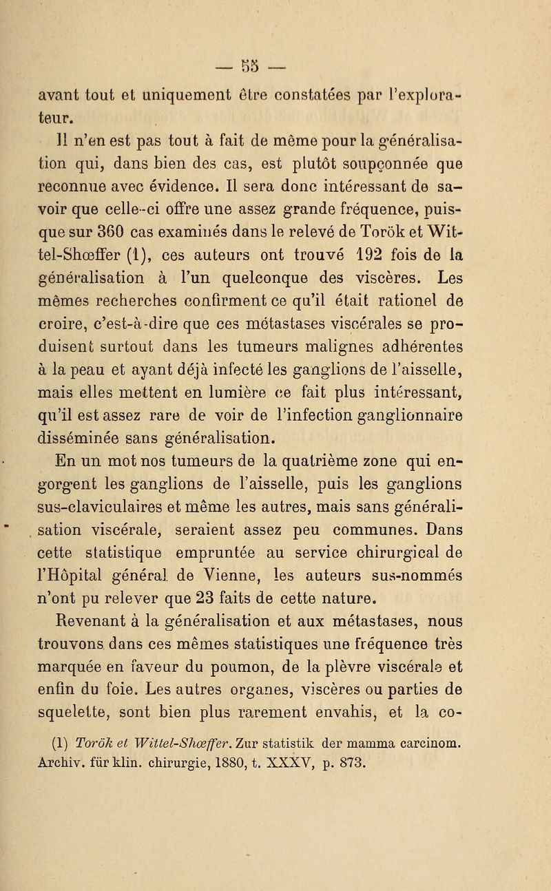 avant tout et uniquement être constatées par l'explora- teur. 11 n'en est pas tout à fait de même pour la généralisa- tion qui, dans bien des cas, est plutôt soupçonnée que reconnue avec évidence. Il sera donc intéressant de sa- voir que celle-ci offre une assez grande fréquence, puis- que sur 360 cas examinés dans le relevé de Torôk et Wit- tel-Shœffer (1), ces auteurs ont trouvé 192 fois de la généralisation à l'un quelconque des viscères. Les mêmes recherches confirment ce qu'il était rationel de croire, c'est-à-dire que ces métastases viscérales se pro- duisent surtout dans les tumeurs malignes adhérentes à la peau et ayant déjà infecté les ganglions de l'aisselle, mais elles mettent en lumière ce fait plus intéressant, qu'il est assez rare de voir de l'infection ganglionnaire disséminée sans généralisation. En un mot nos tumeurs de la quatrième zone qui en- gorgent les ganglions de l'aisselle, puis les ganglions sus-claviculaires et même les autres, mais sans générali- sation viscérale, seraient assez peu communes. Dans cette statistique empruntée au service chirurgical de l'Hôpital générai de Vienne, les auteurs sus-nommés n'ont pu relever que 23 faits de cette nature. Revenant à la généralisation et aux métastases, nous trouvons dans ces mêmes statistiques une fréquence très marquée en faveur du poumon, de la plèvre viscérale et enfin du foie. Les autres organes, viscères ou parties de squelette, sont bien plus rarement envahis, et la co- (1) Torôk et Wittel-Shœffer. Zur statistik der mamma carcinom. Archiv. fur klin. chirurgie, 1880, t. XXXV, p. 873.