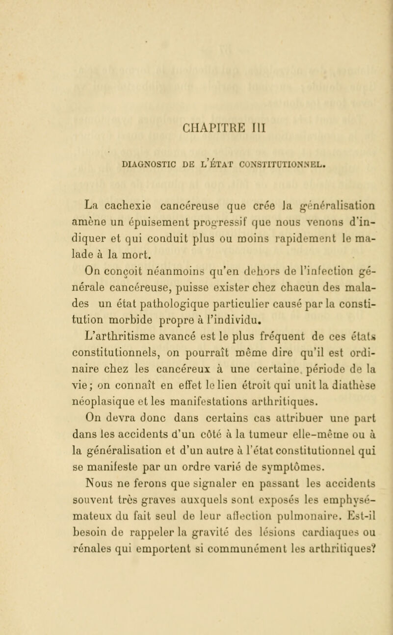 CHAPITRE III DIAGNOSTIC DE l'ÉTAT <' NSTXTOTIONlfRL. La cachexie cancéreuse que crée Ja généralisation amène un épuisement progressif que nous venons d'in- diquer et qui conduit plus ou moins rapidement le ma- lade à la mort. On conçoit néanmoins qu'en dehors de l'infection gé- nérale cancéreuse, puisse exister chez chacun des mala- des un état pathologique particulier causé par la consti- tution morbide propre à l'individu. L'arthritisme avancé est le plus fréquent de ces étaU constitutionnels, on pourrait même dire qu'il est ordi- naire chez les cancéreux à une certaine, période de la vie; on connaît en effet le lien étroit qui unit la diat! néoplasique et les manifestations arthritiques. On devra donc dans certains cas attribuer une part dans les accidents d'un côté à la tumeur elle-même ou à la généralisation et d'un autre à l'état constitutionnel qui se manifeste par un ordre varié de Bymptômes. Nous ne ferons que signaler en passant les accidents souvent très graves auxquels sont exposés les empli mateux du fait seul de leur affection pulmonaire, Est-il besoin de rappeler la gravité des Lésions cardiaques ou rénales qui emportent si communément les arthritiques?