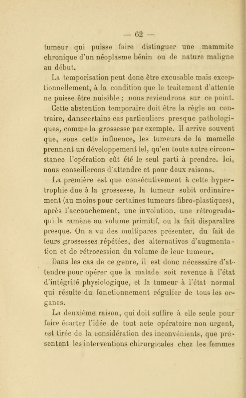 tumeur qui puisse taira distinguer une mammiu* chronique d'un néoplasme bénin ou de nature mali§ au début. La temporisation peut donc être excusable II tionnellement, à la condition que le traitement d'atte ne puisse être nuisible; nous reviendrons sur ce point. Cette abstention temporaire doit être la ii- traire, danscertains cas particuliers presque- pathol< ques, comme la grossesse par exemple. Il arrive souvent que, sous cette influence, les tumeurs de la mamelle prennent un développement tel, qu'en toute autre circon- stance l'opération eût été le seul parti à prendre. Ici, nous conseillerons d'attendre et pour deux raisons. La première est que consécutivement à cette hyper- trophie due à la grossesse, la tumeur subit, ordinaire- ment (au moins pour certaines tumeurs fibro-plastiques), après l'accouchement, une involution, une rétrograda- qui la ramène au volume primitif, ou la fait disparaîtra presque. On a vu des multipares présenter, du tait de leurs grossesses répétées, des alternatives d'augmenta- tion et de rétrocession du volume de leur tumeur. Dans les cas de ce genre, il est donc nécessaire d'at- tendre pour opérer que la malade soit revenue à l'état d'intégrité physiologique, et la tumeur à l'état normal qui résulte du fonctionnement régulier de tous les or- ganes. La deuxième raison, qui doit suffire à elle seule pour faire écarter l'idée de tout acte opératoire non urgent, i si lirée de la considération des inconvénients, que pré- sentent les interventions chirurgicales chez les Femi