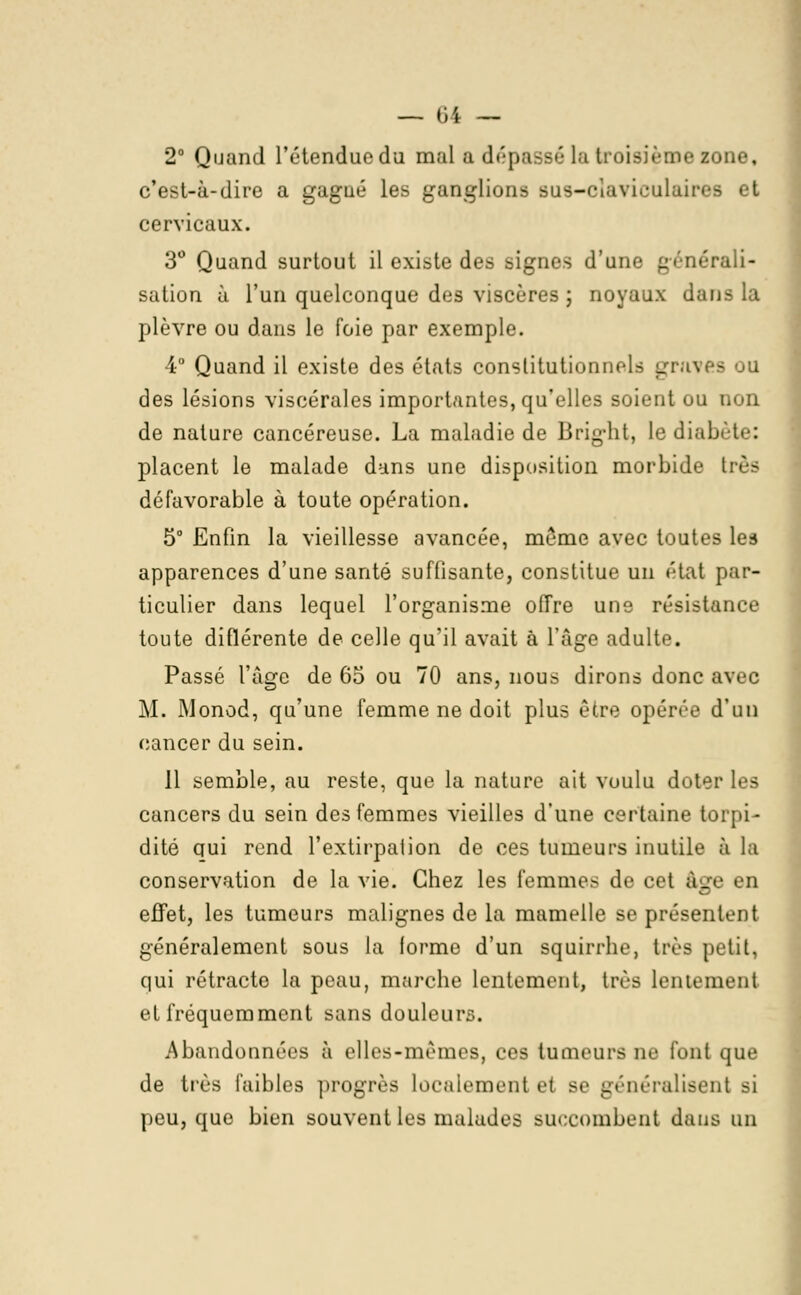 2° Quand l'étendue du mal a dépassé la troisième zo c'est-à-dire a gagué les ganglions BUS-claviculaires Bt cervicaux. 3° Quand surtout il existe des signes d'une générali- sation à l'un quelconque des viscères ; noyaux dans la plèvre ou dans le foie par exemple. 4° Quand il existe des états constitutionnels graves ou des lésions viscérales importantes, qu'elles soient ou non de nature cancéreuse. La maladie de Bright, le diabète: placent le malade dans une disposition morbide très défavorable à toute opération. 5° Enfin la vieillesse avancée, même avec toutes les apparences d'une santé suffisante, constitue un état par- ticulier dans lequel l'organisme offre une résistance toute diflérente de celle qu'il avait à l'âge adulte. Passé l'âge de 65 ou 70 ans, nous dirons donc avec M. Monod, qu'une femme ne doit plus être opérée d'un cancer du sein. 11 semble, au reste, que la nature ait voulu doter les cancers du sein des femmes vieilles d'une certaine torpi- dité qui rend l'extirpalion de ces tumeurs inutile à la conservation de la vie. Chez les femmes de cet âge en effet, les tumeurs malignes de la mamelle se présentent généralement sous la forme d'un squirrhe, très petit. qui rétracte la peau, marche lentement, très lentement et fréquemment sans douleurs. Abandonnées à elles-mêmes, ces tumeurs ne font que de très faibles progrès localement et se généralisent si peu, que bien souvent les malades succombent dans un