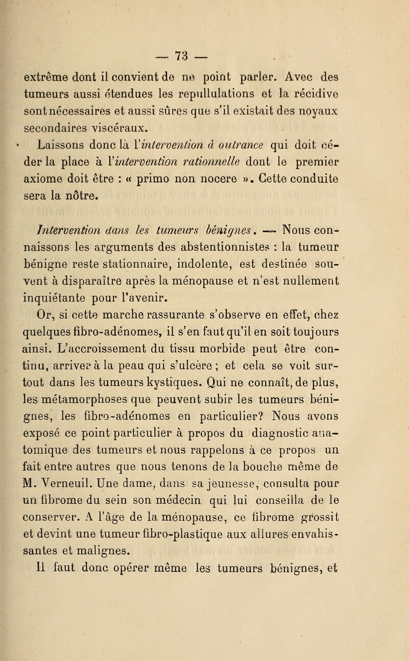 extrême dont il convient de ne point parler. Avec des tumeurs aussi étendues les repullulations et la récidive sont nécessaires et aussi sûres que s'il existait des noyaux secondaires viscéraux. Laissons donc là Yintervention à outrance qui doit cé- der la place à Yintervention rationnelle dont le premier axiome doit être : « primo non nocere ». Cette conduite sera la nôtre. Intervention dans les tumeurs bénignes. — Nous con- naissons les arguments des abstentionnistes : la tumeur bénigne reste stationnaire, indolente, est destinée sou- vent à disparaître après la ménopause et n'est nullement inquiétante pour l'avenir. Or, si cette marche rassurante s'observe en effet, chez quelques fibro-adénomes, il s'en faut qu'il en soit toujours ainsi. L'accroissement du tissu morbide peut être con- tinu, arriver à la peau qui s'ulcère; et cela se voit sur- tout dans les tumeurs kystiques. Qui ne connaître plus, les métamorphoses que peuvent subir les tumeurs béni- gnes, les fibro-adénomes en particulier? Nous avons exposé ce point particulier à propos du diagnostic ana- tomique des tumeurs et nous rappelons à ce propos un fait entre autres que nous tenons de la bouche même de M. Verneuil. Une dame, dans sa jeunesse, consulta pour un fibrome du sein son médecin qui lui conseilla de le conserver. A l'âge de la ménopause, ce fibrome grossit et devint une tumeur fibro-plastique aux allures envahis- santes et malignes. Il faut donc opérer même les tumeurs bénignes, et