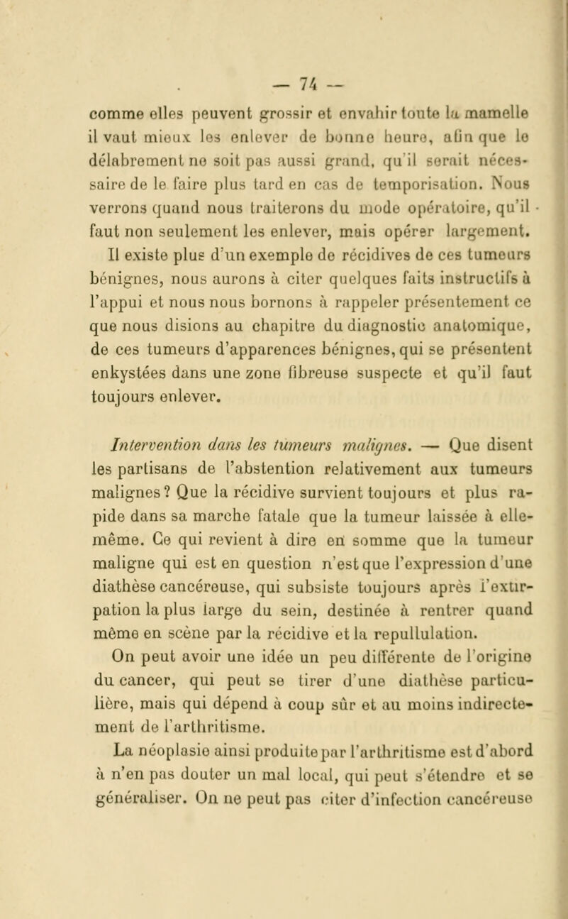 comme elles peuvent grossir et envahir tonte la mamelle il vaut mieux iea enlever de bonne heure, aBnque lo délabrement no soi! pas aussi grand, qu'il serait née -aiit'de le l'aire plus tard en cas de temporisation. N verrons quand nous traiterons du mode opératoire, qu'il faut non seulement les enlever, mais opérer largement* Il existe plus d'un exemple de récidives de ces tumeurs bénignes, nous aurons à citer quelques faits instructif à l'appui et nous nous bornons à rappeler présentement ce que nous disions au chapitre du diagnostic anatomique, de ces tumeurs d'apparences bénignes, qui se présentent enkystées dans une zone fibreuse suspecte et qu'il faut toujours enlever. Intervention dans les tumeurs malignes. — Que disent les partisans de l'abstention relativement aux tumeurs malignes? Que la récidive survient toujours et plus ra- pide dans sa marche fatale que la tumeur laissée à elle- même. Ce qui revient à dire eri somme que la tumeur maligne qui est en question n'est que Fexpression d une diathèse cancéreuse, qui subsiste toujours après i'extir- pation la plus iarge du sein, destinée à rentrer quand même en scène par la récidive et la repullulation. On peut avoir une idée un peu différente de l'origine du cancer, qui peut se tirer d'une diathèse particu- lière, mais qui dépend à coup sur et au moins indirecte- ment de l'arthritisme. La néoplasie ainsi produitepar l'arthritisme est il 'abord à n'en pas douter un mal local, qui peut s'étendn e1 M généraliser. On ne peut pas citer d'infection cancéreuse