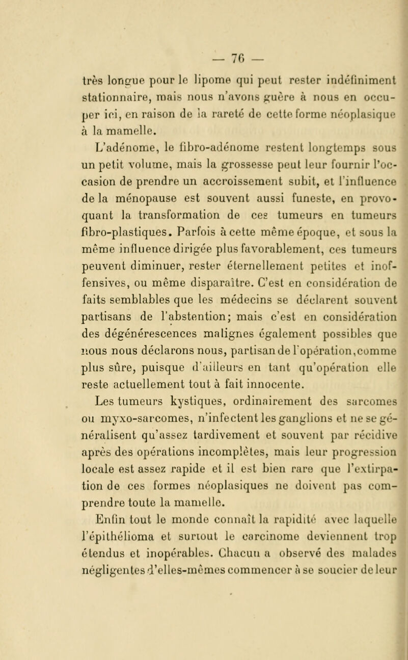 — 70 — très Longue ]><>urle lipome qui peut rester indéfiniment stationnaire, mais nous n'avons guère à nous en occu- per ici, en raison de la rareté de cette forme néoplasique à la mamelle. L'adénome, le libro-adénome restent Longtemps sous un petit volume, mais la grossesse peut leur fournir l'oc- casion de prendre un accroissement subit, et l'influence delà ménopause est souvent aussi funeste, en provo quant la transformation de ces tumeurs en tumeurs fibro-plastiques. Parfois à cette même époque, et sous la même influence dirigée plus favorablement, ces tumeurs peuvent diminuer, rester éternellement petites et inof- fensives, ou même disparaître. C'est en considération de faits semblables que les médecins se déclarent souwnt partisans de l'abstention; mais c'est en considération des dégénérescences malignes également possibles qu( nous nous déclarons nous, parlisande l'opération,comme plus sûre, puisque d'ailleurs en tant qu'opération elle reste actuellement tout à fait innocente. Les tumeurs kystiques, ordinairement des sarcomes ou inyxo-sarcomes, n'infectent les ganglions et nese - néralisent qu'assez tardivement et souvent par récidive après des opérations incomplètes, mais leur progression locale est assez rapide et il est bien rare que l'extirpa- tion de ces formes néoplasiques ne doivent pas com- prendre toute la mamelle. Enfin tout le monde connaît la rapidité avec laquela l'épithélioma et suriout le carcinome deviennent trop étendus et inopérables. Chacun a observé des malades négligentes d'elles-mêmes commencer à se soucier de leur