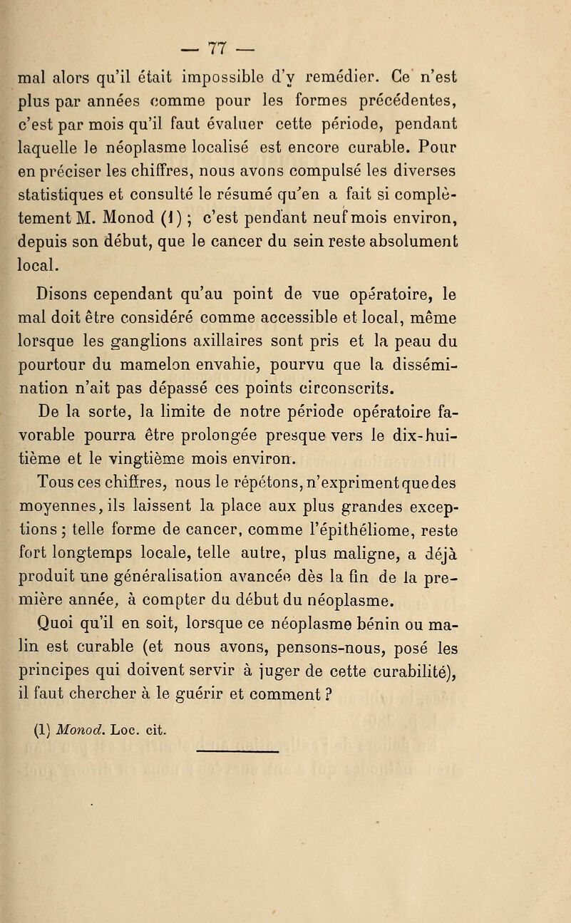 mal alors qu'il était impossible d'y remédier. Ce n'est plus par années comme pour les formes précédentes, c'est par mois qu'il faut évaluer cette période, pendant laquelle le néoplasme localisé est encore curable. Pour en préciser les chiffres, nous avons compulsé les diverses statistiques et consulté le résumé qu'en a fait si complè- tement M. Monod (1) ; c'est pendant neuf mois environ, depuis son début, que le cancer du sein reste absolument local. Disons cependant qu'au point de vue opératoire, le mal doit être considéré comme accessible et local, même lorsque les ganglions axillaires sont pris et la peau du pourtour du mamelon envahie, pourvu que la dissémi- nation n'ait pas dépassé ces points circonscrits. De la sorte, la limite de notre période opératoire fa- vorable pourra être prolongée presque vers le dix-hui- tième et le vingtième mois environ. Tous ces chiffres, nous le répétons, n'expriment que des moyennes, ils laissent la place aux plus grandes excep- tions ; telle forme de cancer, comme l'épithéliome, reste fort longtemps locale, telle autre, plus maligne, a déjà produit une généralisation avancée dès la fin de la pre- mière année, à compter du début du néoplasme. Quoi qu'il en soit, lorsque ce néoplasme bénin ou ma- lin est curable (et nous avons, pensons-nous, posé les principes qui doivent servir à juger de cette curabilité), il faut chercher à le guérir et comment ? (1) Monod. Loc. cit.