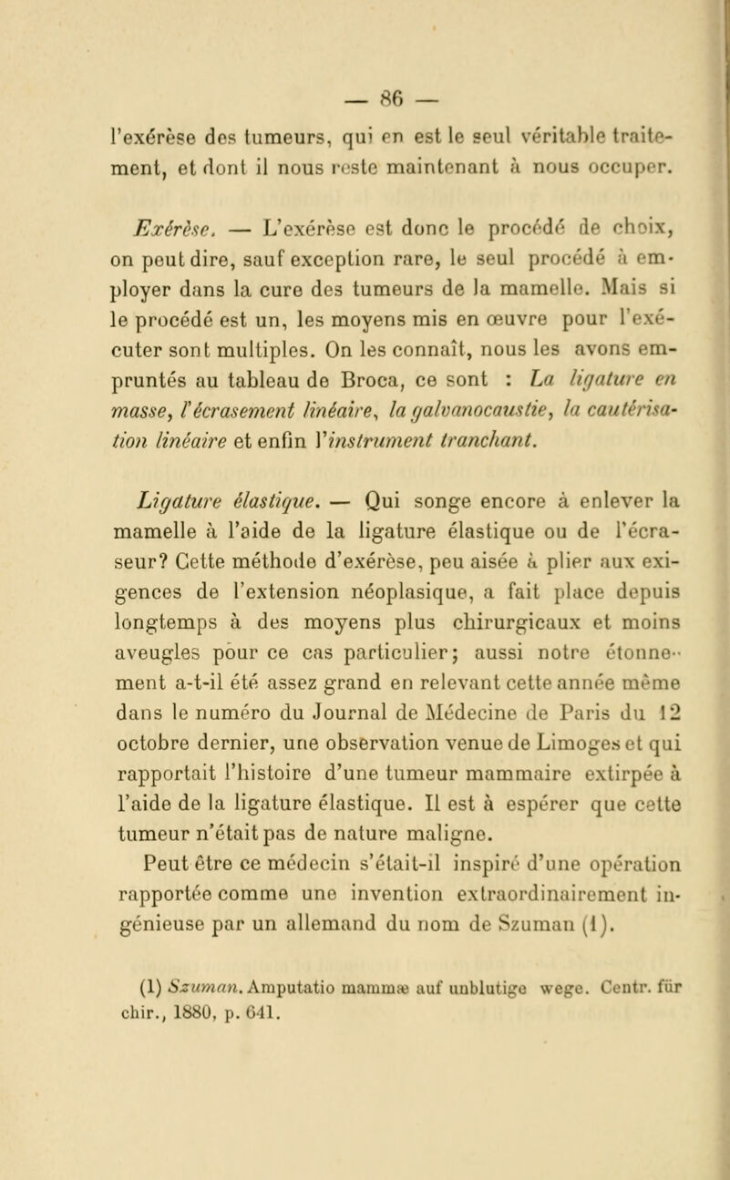 l'exérèse des tumeurs, qui en est le seul véritable li- ment, et dont il nous reste maintenant à nous OCCQ] Exérèse. — L'exérèse est donc le procédé de choix, on peut dire, sauf exception rare, le seul procédé à MU* ployer dans la cure des tumeurs de la mamelb*. Mais si le procédé est un, les moyens mis en œuvre pour l'exé- cuter sont multiples. On les connaît, nous les avons em- pruntés au tableau de Broca, ce sont : La ligature en masse, l'écrasement linéaire, la galvanocaustie, la coûté tion linéaire et enfin Y instrument tranchant. Ligattire élastique. — Qui songe encore à enlever la mamelle à l'aide de la ligature élastique ou de l'écra- seur? Cette méthode d'exérèse, peu aisée a plier aux exi- gences de l'extension néoplasique, a fait place depuis longtemps à des moyens plus chirurgicaux et moins aveugles pour ce cas particulier; aussi notre étonne-- ment a-t-il été assez grand en relevant cette année même dans le numéro du Journal de Médecine de Paris du 12 octobre dernier, une observation venue de Limoges et qui rapportait l'histoire d'une tumeur mammaire extirp l'aide de la ligature élastique. Il est à espérer que cette tumeur n'était pas dénature maligne. Peut être ce médecin s'étail-il inspiré d'une opération rapportée comme une invention extraordinairement in- génieuse par un allemand du nom de Szuman [i). (1) Sxuman. Amputatio mammaj nul' unblutiire wege. Centr. fiir chir., ISSU. p. Cil.