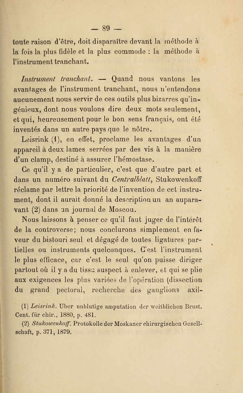 toute raison d'être, doit disparaître devant la méthode à la fois la plus fidèle et la plus commode : la méthode à l'instrument tranchant. Instrument tranchant. — Quand nous vantons les avantages de l'instrument tranchant, nous n'entendons aucunement nous servir de ces outils plus bizarres qu'in- génieux, dont nous voulons dire deux mots seulement, et qui, heureusement pour le bon sens français, ont été inventés dans un autre pays que le nôtre. Leisrink (1), en effet, proclame les avantages d'un appareil à deux lames serrées par des vis à la manière d'un clamp, destiné à assurer l'hémostase. Ce qu'il y a de particulier, c'est que d'autre part et dans un numéro suivant du Centraiblatt, Stukowenkoff réclame par lettre la priorité de l'invention de cet instru- ment, dont il aurait donné la description un an aupara- vant (2) dans un journal de Moscou. Nous laissons à penser ce qu'il faut juger de l'intérêt de la controverse; nous conclurons simplement en fa- veur du bistouri seul et dégagé de toutes ligatures par- tielles ou instruments quelconques. C'est l'instrument le plus efficace, car c'est le seul qu'on puisse diriger partout où il y a du tissu suspect à enlever, et qui se plie aux exigences les plus variées de l'opération (dissection du grand pectoral, recherche des ganglions axil- (1) Leisrink. Uber unblutige amputation der weitblichen Brust. Cent, fur chir., 1880, p. 481. (2) Stukowenkoff'. Protokolle der Moskaner chirurgischen Gesell- schaft, p. 371, 1879.