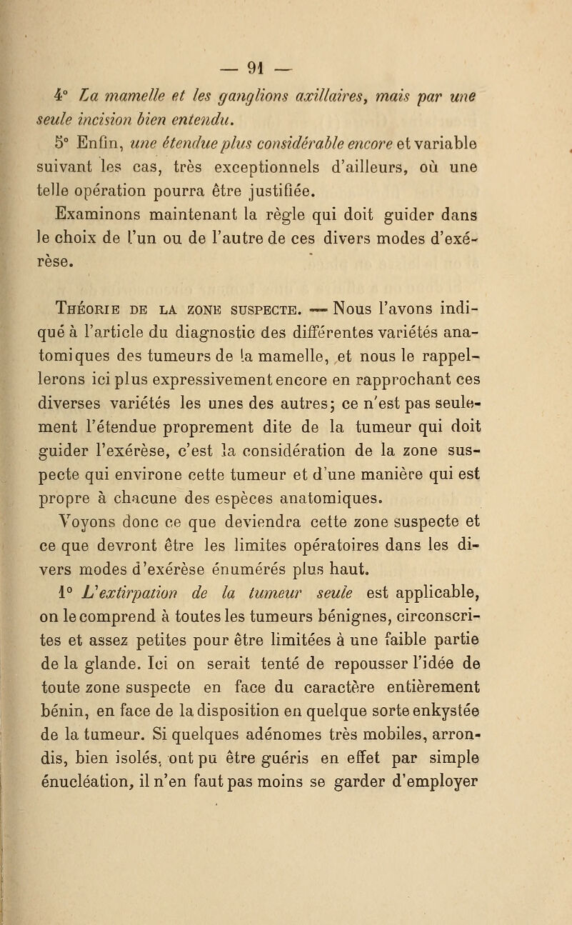 4° La mamelle et les ganglions axillaires, mais par une seule incision bien entendu. 5° Enfin, une étendue plus considérable encore et variable suivant les cas, très exceptionnels d'ailleurs, où une telle opération pourra être justifiée. Examinons maintenant la règle qui doit guider dans le choix de l'un ou de l'autre de ces divers modes d'exé- rèse. Théorie de la zone suspecte. — Nous l'avons indi- qué à l'article du diagnostic des différentes variétés ana- tomiques des tumeurs de la mamelle, et nous le rappel- lerons ici plus expressivement encore en rapprochant ces diverses variétés les unes des autres; ce n'est pas seule- ment l'étendue proprement dite de la tumeur qui doit guider l'exérèse, c'est la considération de la zone sus- pecte qui environe cette tumeur et d'une manière qui est propre à chacune des espèces anatomiques. Voyons donc ce que deviendra cette zone suspecte et ce que devront être les limites opératoires dans les di- vers modes d'exérèse énumérés plus haut. 1° L'extirpation de la tumeur seule est applicable, on le comprend à toutes les tumeurs bénignes, circonscri- tes et assez petites pour être limitées à une faible partie de la glande. Ici on serait tenté de repousser l'idée de toute zone suspecte en face du caractère entièrement bénin, en face de la disposition en quelque sorte enkystée de la tumeur. Si quelques adénomes très mobiles, arron- dis, bien isolés, ont pu être guéris en effet par simple énucléation, il n'en faut pas moins se garder d'employer