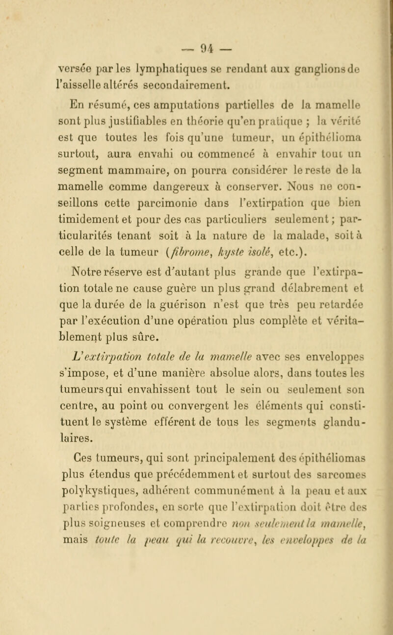 versée parles lymphatiques se rendant atu ganglions de l'aisselle altérés secondairement. En résumé, ces amputations partielles de la mamelle sont plus justifiables en théorie qu'en pratique ; la vérité est que toutes les fois qu'une tumeur, un épithélîoma surtout, aura envahi ou commencé à envahir toni on segment mammaire, on pourra considérer le reste de la mamelle comme dangereux à conserver. Nous ne con- seillons cette parcimonie dans l'extirpation que bien timidement et pour des cas particuliers seulement ; par- ticularités tenant soit à la nature de la malade, soit à celle de la tumeur (fibrome, kyste isola, etc.). Notre réserve est d'autant plus grande que l'extir, tion totale ne cause guère un plus grand délabrement et que la durée de la guérison n'est que très peu retai par l'exécution d'une opération plus complète et vérita- blement plus sûre. Vextirpation totale de la mamelle avec ses enveloppes s'impose, et d'une manière absolue alors, dans toutes les tumeurs qui envahissent tout le sein ou seulement son centre, au point ou convergent les éléments qui consti- tuent le système efférent de tous les segments glandu- laires. Ces tumeurs, qui sont principalement des épithéliomas plus étendus que précédemment et surtout des Barcomes polykystiques, adhérent communément à la peau ei aux parties profondes, en sorte que l'extirpation doit être des plus soigneuses et comprendre non seulement la mamelle f mais toute la peau qui la recouvre, les enveloppe* delà