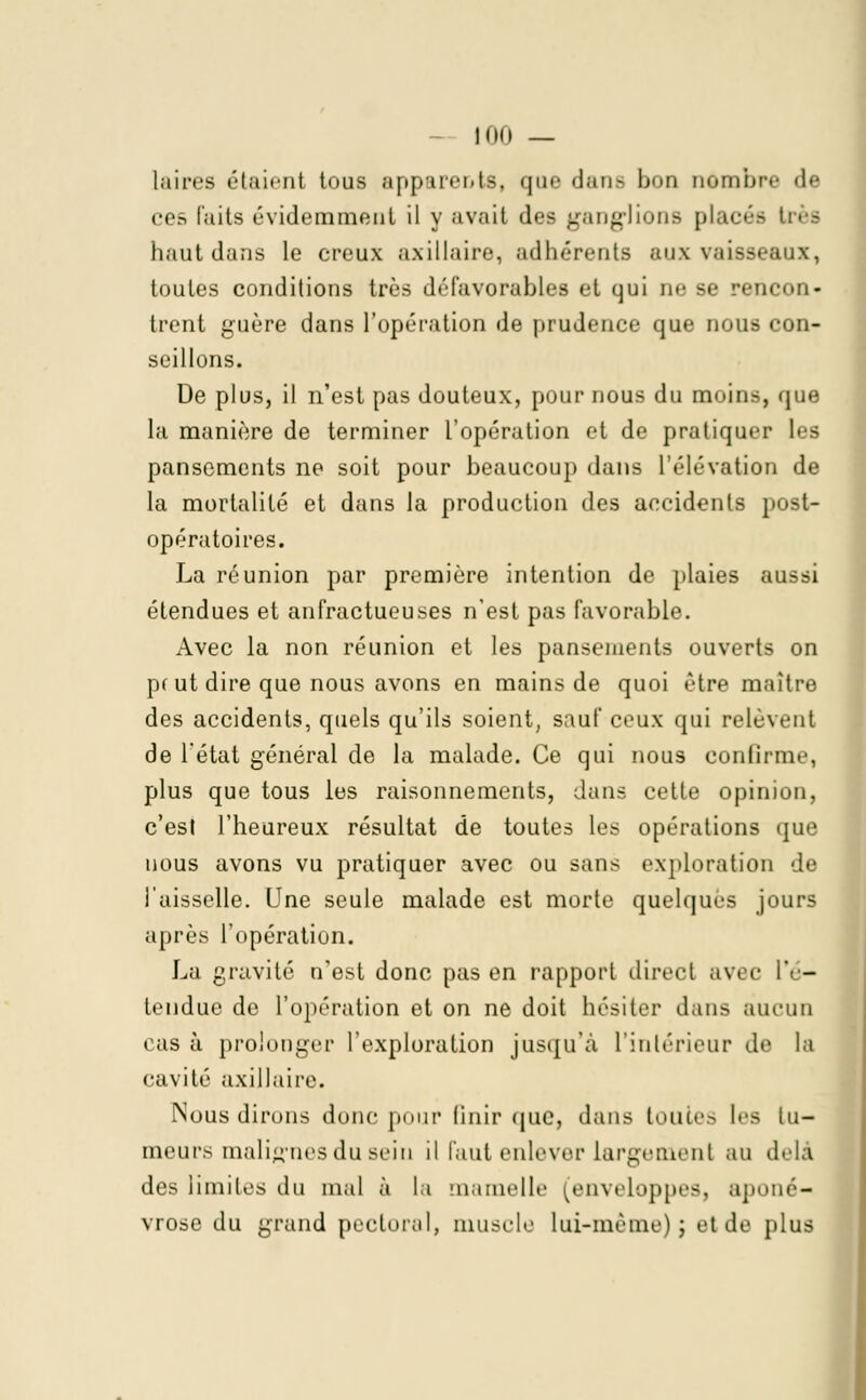!0<) _ laires étaient tous apparente, que dans bon nombre de ces faits évidemment il y avait des ganglions placés très haut dans le creux axillairc, adhérents aux vaisseaux, toutes conditions très défavorables et qui ne se rencon- trent guère dans l'opération de prudence que nous con- seillons. De plus, il n'est pas douteux, pour nous du moins, que la manière de terminer l'opération et de pratiquer les pansements ne soit pour beaucoup dans l'élévation de la mortalité et dans la production des accidents post- opératoires. La réunion par première intention de plaies aussi étendues et anfractueuses n'est pas favorable. Avec la non réunion et les pansements ouverts on pc ut dire que nous avons en mains de quoi être maître des accidents, quels qu'ils soient, sauf ceux qui relèvent de l'état général de la malade. Ce qui nous confirme, plus que tous les raisonnements, dans cette opinion, c'est l'heureux résultat de toutes les opérations que nous avons vu pratiquer avec ou sans exploration de l'aisselle. Une seule malade est morte quelques jours après l'opération. La gravité n'est donc pas en rapport direct avec l'é- tendue de l'opération et on ne doit hésiter dans aucun cas à prolonger l'exploration jusqu'à l'intérieur de la cavité axillaire. Nous dirons donc pour unir que, dans toutes les tu- meurs malignes du sein il faut enlever largement au delà des limites du mal à la mamelle [enveloppes, aponé- vrose du grand pectoral, muscle lui-même) ; et de plus