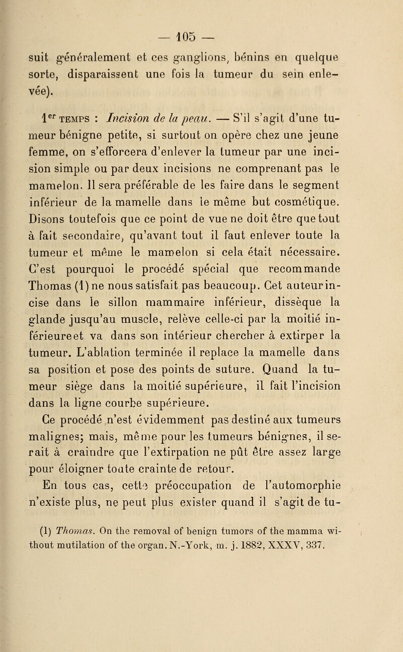 suit généralement et ces ganglions, bénins en quelque sorte, disparaissent une fois la tumeur du sein enle- vée). 1er temps : Incision de la peau. — S'il s'agit d'une tu- meur bénigne petite, si surtout on opère chez une jeune femme, on s'efforcera d'enlever la tumeur par une inci- sion simple ou par deux incisions ne comprenant pas le mamelon. 11 sera préférable de les faire dans le segment inférieur de la mamelle dans le même but cosmétique. Disons toutefois que ce point de vue ne doit être que tout à fait secondaire, qu'avant tout il faut enlever toute la tumeur et même le mamelon si cela était nécessaire. C'est pourquoi le procédé spécial que recommande Thomas (1) ne nous satisfait pas beaucoup. Cet auteur in- cise dans le sillon mammaire inférieur, dissèque la glande jusqu'au muscle, relève celle-ci par la moitié in- férieure et va dans son intérieur chercher à extirper la tumeur. L'ablation terminée il replace la mamelle dans sa position et pose des points de suture. Quand la tu- meur siège dans la moitié supérieure, il fait l'incision dans la ligne courbe supérieure. Ce procédé m'est évidemment pas destiné aux tumeurs malignes; mais, même pour les tumeurs bénignes, il se- rait à craindre que l'extirpation ne pût être assez large pour éloigner toute crainte de retour. En tous cas, cette préoccupation de l'automorphie n'existe plus, ne peut plus exister quand il s'agit de tu- (1) Thomas. On the removal of benign tumors of the mamma wi- thout mutilation of the organ.N.-York, ni. j. 1882, XXXV, 337.