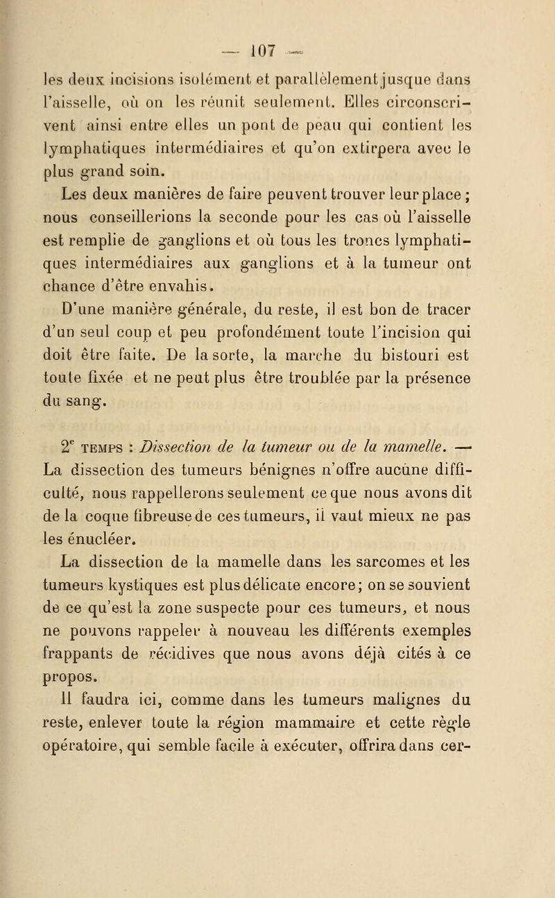 les deux incisions isolément et parallèlement jusque dans l'aisselle, où on les réunit seulement. Elles circonscri- vent ainsi entre elles un pont de peau qui contient les lymphatiques intermédiaires et qu'on extirpera avec le plus grand soin. Les deux manières de faire peuvent trouver leur place ; nous conseillerions la seconde pour les cas où l'aisselle est remplie de ganglions et où tous les troncs lymphati- ques intermédiaires aux ganglions et à la tumeur ont chance d'être envahis. D'une manière générale, du reste, il est bon de tracer d'un seul coup et peu profondément toute l'incision qui doit être faite. De la sorte, la marche du bistouri est toute fixée et ne peut plus être troublée par la présence du sang. 2e temps : Dissection de la tumeur ou de la mamelle. — La dissection des tumeurs bénignes n'offre aucune diffi- culté, nous rappellerons seulement ce que nous avons dit de la coque fibreuse de ces tumeurs, il vaut mieux ne pas les énucléer. La dissection de la mamelle dans les sarcomes et les tumeurs kystiques est plus délicate encore; on se souvient de ce qu'est la zone suspecte pour ces tumeurs, et nous ne pouvons rappeler à nouveau les différents exemples frappants de récidives que nous avons déjà cités à ce propos. 11 faudra ici, comme dans les tumeurs malignes du reste, enlever toute la région mammaire et cette règle opératoire, qui semble facile à exécuter, offrira dans cer-