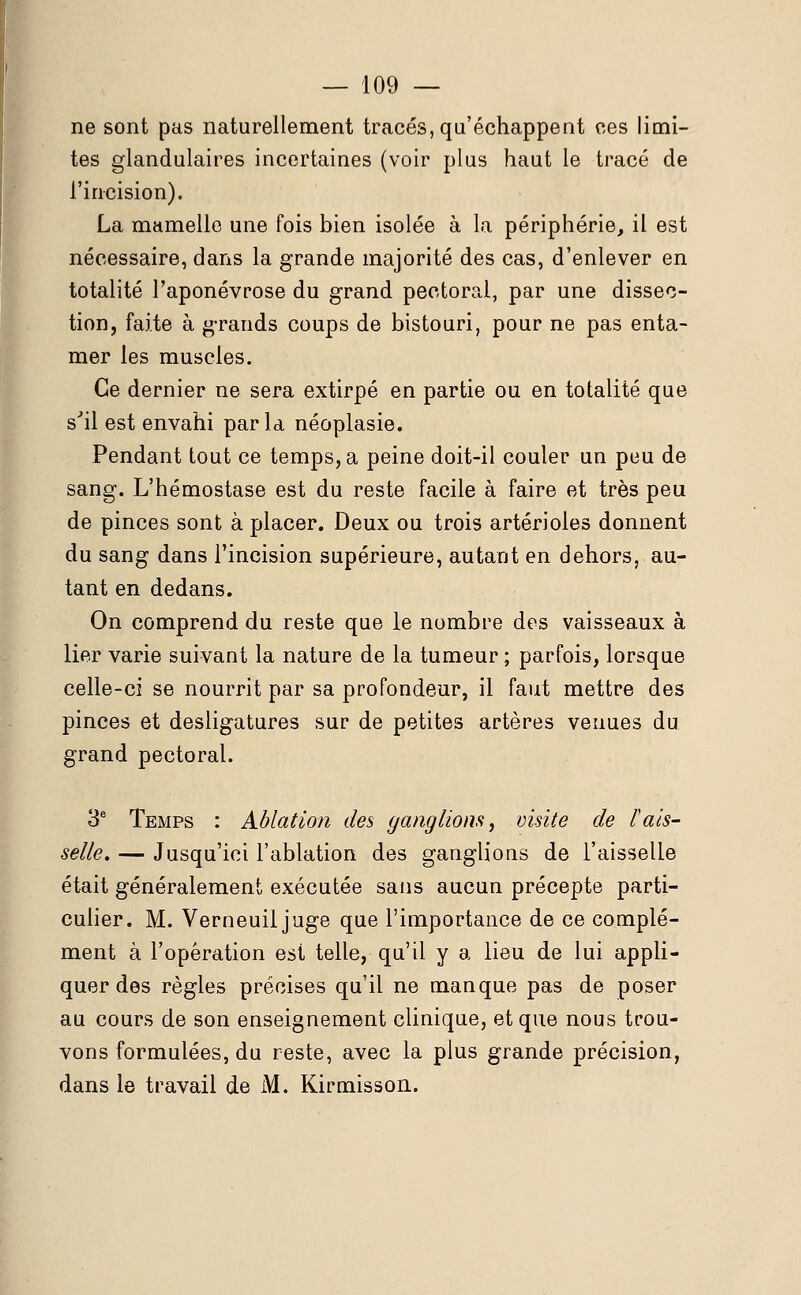 ne sont pas naturellement tracés, qu'échappent ces limi- tes glandulaires incertaines (voir plus haut le tracé de l'incision). La mamelle une fois bien isolée à la périphérie, il est nécessaire, dans la grande majorité des cas, d'enlever en totalité l'aponévrose du grand pectoral, par une dissec- tion, faite à grands coups de bistouri, pour ne pas enta- mer les muscles. Ce dernier ne sera extirpé en partie ou en totalité que sJil est envahi par la néoplasie. Pendant tout ce temps, a peine doit-il couler un peu de sang. L'hémostase est du reste facile à faire et très peu de pinces sont à placer. Deux ou trois artérioles donnent du sang dans l'incision supérieure, autant en dehors, au- tant en dedans. On comprend du reste que le nombre des vaisseaux à lier varie suivant la nature de la tumeur ; parfois, lorsque celle-ci se nourrit par sa profondeur, il faut mettre des pinces et desligatures sur de petites artères venues du grand pectoral. 3e Temps : Ablation des ganglions, visite de l'ais- selle» — Jusqu'ici l'ablation des ganglions de l'aisselle était généralement exécutée sans aucun précepte parti- culier. M. Verneuil juge que l'importance de ce complé- ment à l'opération est telle, qu'il y a lieu de lui appli- quer des règles précises qu'il ne manque pas de poser au cours de son enseignement clinique, et que nous trou- vons formulées, du reste, avec la plus grande précision, dans le travail de M. Kirmisson.