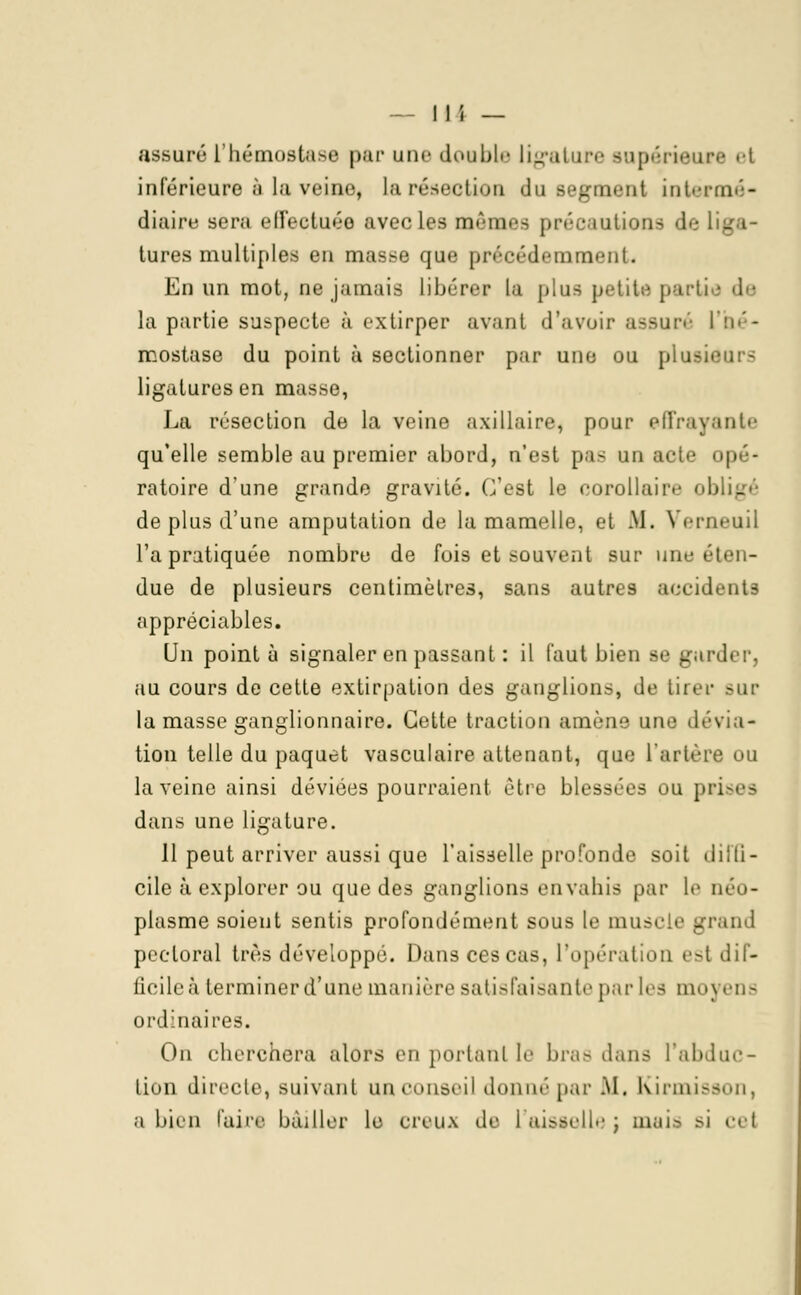 assuré L'hémostase par une double ligature supérieure et inférieure à la veine, la résection du segment in terni - diaire sera effectuée avec les mames précautions de tures multiples en masse que précédemment. En un mot, ne jamais Libérer la plus petite partie de la partie suspecte à extirper avant d'avoir assuré L'hé- mostase du point à sectionner par une ou plusii ligatures en masse, La résection de la veine axillaire, pour effrayante qu'elle semble au premier abord, n'est pas un aci'- opé- ratoire d'une grande gravité. C'est le corollaire obligé de plus d'une amputation de la mamelle, et M. Verneuil l'a pratiquée nombre de fois et souvent sur uno éten- due de plusieurs centimètres, sans autres accidents appréciables. Un point ù signaler en passant : il faut bien se garder, au cours de cette extirpation des ganglions, de tirer sur la masse ganglionnaire. Cette traction amène une dévia- tion telle du paquet vasculaire attenant, que l'artère ou la veine ainsi dévices pourraient être blessées ou prises dans une ligature. 11 peut arriver aussi que l'aisselle profonde soit diffi- cile à explorer ou que des ganglions envahis par le néo- plasme soient sentis profondément sous le muscle grand pectoral très développé. Dans ces cas, l'opération est dif- ficile à terminer d'une manière satisfaisante par les moyens ordinaires. On cherchera alors en portant le bras dans l'abduc- tion directe, suivant un conseil donné par M, Kirmisson, a bien faire bâiller le creux de laissell-' ; mais >i cet