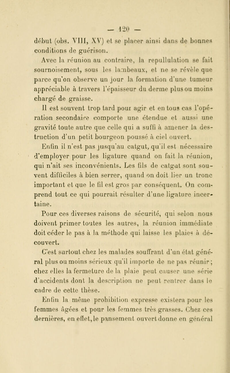 début (obs. VIII, XV) et se planer ainsi dans de bonnes conditions de guérison. Avec la réunion au contraire, la repullulatiou se fait sournoisement, sous les lambeaux, el ne se révèle que parce qu'on observe un jour la formation d'une tumeur appréciable à travers l'épaisseur du derme plus ou moins chargé de graisse. 11 est souvent trop tard pour agir et en tous cas l'opé- ration secondaire comporte une étendue et aussi une gravité toute autre que celle qui a suffi à amener la des- truction d'un petit bourgeon poussé à ciel ouvert. Enfin il n'est pas jusqu'au catgut, qu'il est nécessaire d'employer pour les ligature quand on fait la réunion, qui n'ait ses inconvénients. Les fils de catgut sont sou- vent difficiles à bien serrer, quand on doit lier un tronc important et que le fil est gros par conséquent. On com- prend tout ce qui pourrait résulter d'une ligature incer- taine. Pour ces diverses raisons de sécurité, qui selon nous doivent primer toutes les autres, la réunion immédiate doit céder le pas à la méthode qui laisse les plaie- à '!<■- couvert. C'est surtout chez les malades souffrant d'un état u.'lie- rai plus ou moins sérieux qu'il importe de ne pas réunir; chez elles la fermeture de la plaie peut causer une série d'accidents dont la description ne peut rentrer dans le cadre de cette thèse. Enfin la même prohibition expresse existera pour les femmes Agées et pour Les femmes très grasses. Chez ces dernières, en effet,le pansement ouvert donne en général